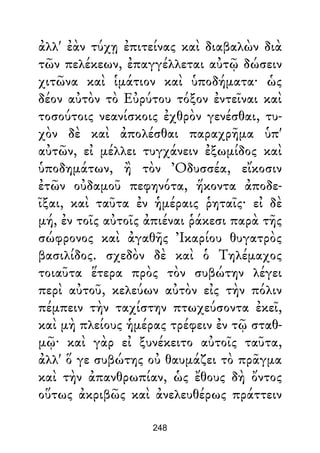 ἀλλ' ἐὰν τύχῃ ἐπιτείνας καὶ διαβαλὼν διὰ
τῶν πελέκεων, ἐπαγγέλλεται αὐτῷ δώσειν
χιτῶνα καὶ ἱμάτιον καὶ ὑποδήματα· ὡς
δέον αὐτὸν τὸ Εὐρύτου τόξον ἐντεῖναι καὶ
τοσούτοις νεανίσκοις ἐχθρὸν γενέσθαι, τυ-
χὸν δὲ καὶ ἀπολέσθαι παραχρῆμα ὑπ'
αὐτῶν, εἰ μέλλει τυγχάνειν ἐξωμίδος καὶ
ὑποδημάτων, ἢ τὸν Ὀδυσσέα, εἴκοσιν
ἐτῶν οὐδαμοῦ πεφηνότα, ἥκοντα ἀποδε-
ῖξαι, καὶ ταῦτα ἐν ἡμέραις ῥηταῖς· εἰ δὲ
μή, ἐν τοῖς αὐτοῖς ἀπιέναι ῥάκεσι παρὰ τῆς
σώφρονος καὶ ἀγαθῆς Ἰκαρίου θυγατρὸς
βασιλίδος. σχεδὸν δὲ καὶ ὁ Τηλέμαχος
τοιαῦτα ἕτερα πρὸς τὸν συβώτην λέγει
περὶ αὐτοῦ, κελεύων αὐτὸν εἰς τὴν πόλιν
πέμπειν τὴν ταχίστην πτωχεύσοντα ἐκεῖ,
καὶ μὴ πλείους ἡμέρας τρέφειν ἐν τῷ σταθ-
μῷ· καὶ γὰρ εἰ ξυνέκειτο αὐτοῖς ταῦτα,
ἀλλ' ὅ γε συβώτης οὐ θαυμάζει τὸ πρᾶγμα
καὶ τὴν ἀπανθρωπίαν, ὡς ἔθους δὴ ὄντος
οὕτως ἀκριβῶς καὶ ἀνελευθέρως πράττειν
248
 