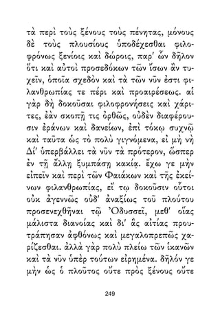 τὰ περὶ τοὺς ξένους τοὺς πένητας, μόνους
δὲ τοὺς πλουσίους ὑποδέχεσθαι φιλο-
φρόνως ξενίοις καὶ δώροις, παρ' ὧν δῆλον
ὅτι καὶ αὐτοὶ προσεδόκων τῶν ἴσων ἂν τυ-
χεῖν, ὁποῖα σχεδὸν καὶ τὰ τῶν νῦν ἐστι φι-
λανθρωπίας τε πέρι καὶ προαιρέσεως. αἱ
γὰρ δὴ δοκοῦσαι φιλοφρονήσεις καὶ χάρι-
τες, ἐὰν σκοπῇ τις ὀρθῶς, οὐδὲν διαφέρου-
σιν ἐράνων καὶ δανείων, ἐπὶ τόκῳ συχνῷ
καὶ ταῦτα ὡς τὸ πολὺ γιγνόμενα, εἰ μὴ νὴ
∆ί' ὑπερβάλλει τὰ νῦν τὰ πρότερον, ὥσπερ
ἐν τῇ ἄλλῃ ξυμπάσῃ κακίᾳ. ἔχω γε μὴν
εἰπεῖν καὶ περὶ τῶν Φαιάκων καὶ τῆς ἐκεί-
νων φιλανθρωπίας, εἴ τῳ δοκοῦσιν οὗτοι
οὐκ ἀγεννῶς οὐδ' ἀναξίως τοῦ πλούτου
προσενεχθῆναι τῷ Ὀδυσσεῖ, μεθ' οἵας
μάλιστα διανοίας καὶ δι' ἃς αἰτίας πρου-
τράπησαν ἀφθόνως καὶ μεγαλοπρεπῶς χα-
ρίζεσθαι. ἀλλὰ γὰρ πολὺ πλείω τῶν ἱκανῶν
καὶ τὰ νῦν ὑπὲρ τούτων εἰρημένα. δῆλόν γε
μὴν ὡς ὁ πλοῦτος οὔτε πρὸς ξένους οὔτε
249
 
