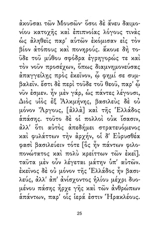 ἀκοῦσαι τῶν Μουσῶν· ὅσοι δὲ ἄνευ δαιμο-
νίου κατοχῆς καὶ ἐπιπνοίας λόγους τινὰς
ὡς ἀληθεῖς παρ' αὑτῶν ἐκόμισαν εἰς τὸν
βίον ἀτόπους καὶ πονηρούς. ἄκουε δὴ το-
ῦδε τοῦ μύθου σφόδρα ἐγρηγορώς τε καὶ
τὸν νοῦν προσέχων, ὅπως διαμνημονεύσας
ἀπαγγείλῃς πρὸς ἐκεῖνον, ᾧ φημί σε συμ-
βαλεῖν. ἔστι δὲ περὶ τοῦδε τοῦ θεοῦ, παρ' ᾧ
νῦν ἐσμεν. ἦν μὲν γάρ, ὡς πάντες λέγουσι,
∆ιὸς υἱὸς ἐξ Ἀλκμήνης, βασιλεὺς δὲ οὐ
μόνον Ἄργους, [ἀλλὰ] καὶ τῆς Ἑλλάδος
ἁπάσης. τοῦτο δὲ οἱ πολλοὶ οὐκ ἴσασιν,
ἀλλ' ὅτι αὐτὸς ἀπεδήμει στρατευόμενος
καὶ φυλάττων τὴν ἀρχήν, οἱ δ' Εὐρυσθέα
φασὶ βασιλεύειν τότε [ὃς ἦν πάντων φιλο-
πονώτατος καὶ πολὺ κρείττων τῶν ἐκεῖ].
ταῦτα μὲν οὖν λέγεται μάτην ὑπ' αὐτῶν.
ἐκεῖνος δὲ οὐ μόνον τῆς Ἑλλάδος ἦν βασι-
λεύς, ἀλλ' ἀπ' ἀνίσχοντος ἡλίου μέχρι δυο-
μένου πάσης ἦρχε γῆς καὶ τῶν ἀνθρώπων
ἁπάντων, παρ' οἷς ἱερά ἐστιν Ἡρακλέους.
25
 