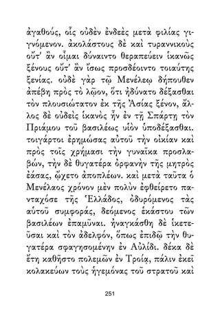 ἀγαθούς, οἷς οὐδὲν ἐνδεὲς μετὰ φιλίας γι-
γνόμενον. ἀκολάστους δὲ καὶ τυραννικοὺς
οὔτ' ἂν οἶμαι δύναιντο θεραπεύειν ἱκανῶς
ξένους οὔτ' ἂν ἴσως προσδέοιντο τοιαύτης
ξενίας. οὐδὲ γὰρ τῷ Μενέλεῳ δήπουθεν
ἀπέβη πρὸς τὸ λῷον, ὅτι ἠδύνατο δέξασθαι
τὸν πλουσιώτατον ἐκ τῆς Ἀσίας ξένον, ἄλ-
λος δὲ οὐδεὶς ἱκανὸς ἦν ἐν τῇ Σπάρτῃ τὸν
Πριάμου τοῦ βασιλέως υἱὸν ὑποδέξασθαι.
τοιγάρτοι ἐρημώσας αὐτοῦ τὴν οἰκίαν καὶ
πρὸς τοῖς χρήμασι τὴν γυναῖκα προσλα-
βών, τὴν δὲ θυγατέρα ὀρφανὴν τῆς μητρὸς
ἐάσας, ᾤχετο ἀποπλέων. καὶ μετὰ ταῦτα ὁ
Μενέλαος χρόνον μὲν πολὺν ἐφθείρετο πα-
νταχόσε τῆς Ἑλλάδος, ὀδυρόμενος τὰς
αὑτοῦ συμφοράς, δεόμενος ἑκάστου τῶν
βασιλέων ἐπαμῦναι. ἠναγκάσθη δὲ ἱκετε-
ῦσαι καὶ τὸν ἀδελφόν, ὅπως ἐπιδῷ τὴν θυ-
γατέρα σφαγησομένην ἐν Αὐλίδι. δέκα δὲ
ἔτη καθῆστο πολεμῶν ἐν Τροίᾳ, πάλιν ἐκεῖ
κολακεύων τοὺς ἡγεμόνας τοῦ στρατοῦ καὶ
251
 