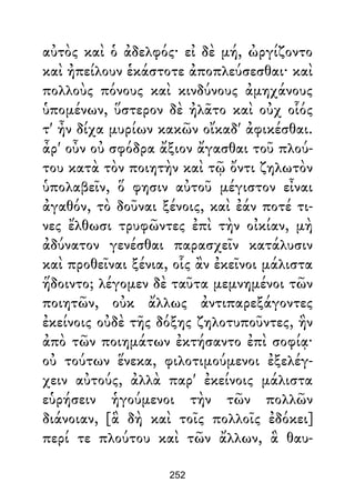 αὐτὸς καὶ ὁ ἀδελφός· εἰ δὲ μή, ὠργίζοντο
καὶ ἠπείλουν ἑκάστοτε ἀποπλεύσεσθαι· καὶ
πολλοὺς πόνους καὶ κινδύνους ἀμηχάνους
ὑπομένων, ὕστερον δὲ ἠλᾶτο καὶ οὐχ οἷός
τ' ἦν δίχα μυρίων κακῶν οἴκαδ' ἀφικέσθαι.
ἆρ' οὖν οὐ σφόδρα ἄξιον ἄγασθαι τοῦ πλού-
του κατὰ τὸν ποιητὴν καὶ τῷ ὄντι ζηλωτὸν
ὑπολαβεῖν, ὅ φησιν αὐτοῦ μέγιστον εἶναι
ἀγαθόν, τὸ δοῦναι ξένοις, καὶ ἐάν ποτέ τι-
νες ἔλθωσι τρυφῶντες ἐπὶ τὴν οἰκίαν, μὴ
ἀδύνατον γενέσθαι παρασχεῖν κατάλυσιν
καὶ προθεῖναι ξένια, οἷς ἂν ἐκεῖνοι μάλιστα
ἥδοιντο; λέγομεν δὲ ταῦτα μεμνημένοι τῶν
ποιητῶν, οὐκ ἄλλως ἀντιπαρεξάγοντες
ἐκείνοις οὐδὲ τῆς δόξης ζηλοτυποῦντες, ἣν
ἀπὸ τῶν ποιημάτων ἐκτήσαντο ἐπὶ σοφίᾳ·
οὐ τούτων ἕνεκα, φιλοτιμούμενοι ἐξελέγ-
χειν αὐτούς, ἀλλὰ παρ' ἐκείνοις μάλιστα
εὑρήσειν ἡγούμενοι τὴν τῶν πολλῶν
διάνοιαν, [ἃ δὴ καὶ τοῖς πολλοῖς ἐδόκει]
περί τε πλούτου καὶ τῶν ἄλλων, ἃ θαυ-
252
 