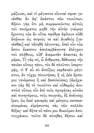 μάζουσι, καὶ τί μέγιστον οἴονταί σφισι γε-
νέσθαι ἂν ἀφ' ἑκάστου τῶν τοιούτων.
δῆλον γὰρ ὅτι μὴ συμφωνοῦντος αὐτοῖς
τοῦ ποιήματος μηδὲ τὴν αὐτὴν γνώμην
ἔχοντος οὐκ ἂν οὕτω σφόδρα ἐφίλουν οὐδὲ
ἐπῄνουν ὡς σοφούς τε καὶ ἀγαθοὺς [γε-
νέσθαι] καὶ τἀληθῆ λέγοντας. ἐπεὶ οὖν οὐκ
ἔστιν ἕκαστον ἀπολαμβάνοντα ἐλέγχειν
τοῦ πλήθους, οὐδ' ἀνερωτᾶν ἅπαντας ἐν
μέρει, Τί γὰρ σύ, ὦ ἄνθρωπε, δέδοικας τὴν
πενίαν οὕτως πάνυ, τὸν δὲ πλοῦτον ὑπερτι-
μᾷς, τί δ' αὖ σὺ ἐλπίζεις κερδανεῖν μέγι-
στον, ἂν τύχῃς πλουτήσας ἢ νὴ ∆ία ἔμπο-
ρος γενόμενος ἢ καὶ βασιλεύσας; (ἀμήχα-
νον γὰρ δὴ τὸ τοιοῦτον καὶ οὐδαμῶς ἀνυ-
στόν) οὕτως οὖν ἐπὶ τοὺς προφήτας αὐτῶν
καὶ συνηγόρους, τοὺς ποιητάς, ἐξ ἀνάγκης
ἴμεν, ὡς ἐκεῖ φανερὰς καὶ μέτροις κατακε-
κλειμένας εὑρήσοντες τὰς τῶν πολλῶν
δόξας· καὶ δῆτα οὐ πάνυ μοι δοκοῦμεν ἀπο-
τυγχάνειν. τοῦτο δὲ σύνηθες δήπου καὶ
253
 