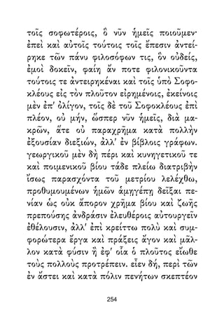 τοῖς σοφωτέροις, ὃ νῦν ἡμεῖς ποιοῦμεν·
ἐπεὶ καὶ αὐτοῖς τούτοις τοῖς ἔπεσιν ἀντεί-
ρηκε τῶν πάνυ φιλοσόφων τις, ὃν οὐδείς,
ἐμοὶ δοκεῖν, φαίη ἄν ποτε φιλονικοῦντα
τούτοις τε ἀντειρηκέναι καὶ τοῖς ὑπὸ Σοφο-
κλέους εἰς τὸν πλοῦτον εἰρημένοις, ἐκείνοις
μὲν ἐπ' ὀλίγον, τοῖς δὲ τοῦ Σοφοκλέους ἐπὶ
πλέον, οὐ μήν, ὥσπερ νῦν ἡμεῖς, διὰ μα-
κρῶν, ἅτε οὐ παραχρῆμα κατὰ πολλὴν
ἐξουσίαν διεξιών, ἀλλ' ἐν βίβλοις γράφων.
γεωργικοῦ μὲν δὴ πέρι καὶ κυνηγετικοῦ τε
καὶ ποιμενικοῦ βίου τάδε πλείω διατριβὴν
ἴσως παρασχόντα τοῦ μετρίου λελέχθω,
προθυμουμένων ἡμῶν ἁμῃγέπῃ δεῖξαι πε-
νίαν ὡς οὐκ ἄπορον χρῆμα βίου καὶ ζωῆς
πρεπούσης ἀνδράσιν ἐλευθέροις αὐτουργεῖν
ἐθέλουσιν, ἀλλ' ἐπὶ κρείττω πολὺ καὶ συμ-
φορώτερα ἔργα καὶ πράξεις ἄγον καὶ μᾶλ-
λον κατὰ φύσιν ἢ ἐφ' οἷα ὁ πλοῦτος εἴωθε
τοὺς πολλοὺς προτρέπειν. εἶεν δή, περὶ τῶν
ἐν ἄστει καὶ κατὰ πόλιν πενήτων σκεπτέον
254
 