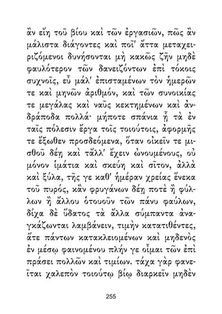 ἂν εἴη τοῦ βίου καὶ τῶν ἐργασιῶν, πῶς ἂν
μάλιστα διάγοντες καὶ ποῖ' ἄττα μεταχει-
ριζόμενοι δυνήσονται μὴ κακῶς ζῆν μηδὲ
φαυλότερον τῶν δανειζόντων ἐπὶ τόκοις
συχνοῖς, εὖ μάλ' ἐπισταμένων τὸν ἡμερῶν
τε καὶ μηνῶν ἀριθμόν, καὶ τῶν συνοικίας
τε μεγάλας καὶ ναῦς κεκτημένων καὶ ἀν-
δράποδα πολλά· μήποτε σπάνια ᾖ τὰ ἐν
ταῖς πόλεσιν ἔργα τοῖς τοιούτοις, ἀφορμῆς
τε ἔξωθεν προσδεόμενα, ὅταν οἰκεῖν τε μι-
σθοῦ δέῃ καὶ τἄλλ' ἔχειν ὠνουμένους, οὐ
μόνον ἱμάτια καὶ σκεύη καὶ σῖτον, ἀλλὰ
καὶ ξύλα, τῆς γε καθ' ἡμέραν χρείας ἕνεκα
τοῦ πυρός, κἂν φρυγάνων δέῃ ποτὲ ἢ φύλ-
λων ἢ ἄλλου ὁτουοῦν τῶν πάνυ φαύλων,
δίχα δὲ ὕδατος τὰ ἄλλα σύμπαντα ἀνα-
γκάζωνται λαμβάνειν, τιμὴν κατατιθέντες,
ἅτε πάντων κατακλειομένων καὶ μηδενὸς
ἐν μέσῳ φαινομένου πλήν γε οἶμαι τῶν ἐπὶ
πράσει πολλῶν καὶ τιμίων. τάχα γὰρ φανε-
ῖται χαλεπὸν τοιούτῳ βίῳ διαρκεῖν μηδὲν
255
 