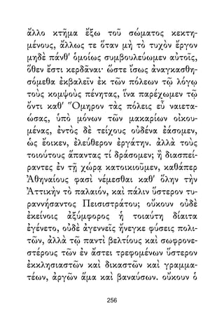ἄλλο κτῆμα ἔξω τοῦ σώματος κεκτη-
μένους, ἄλλως τε ὅταν μὴ τὸ τυχὸν ἔργον
μηδὲ πάνθ' ὁμοίως συμβουλεύωμεν αὐτοῖς,
ὅθεν ἔστι κερδᾶναι· ὥστε ἴσως ἀναγκασθη-
σόμεθα ἐκβαλεῖν ἐκ τῶν πόλεων τῷ λόγῳ
τοὺς κομψοὺς πένητας, ἵνα παρέχωμεν τῷ
ὄντι καθ' Ὅμηρον τὰς πόλεις εὖ ναιετα-
ώσας, ὑπὸ μόνων τῶν μακαρίων οἰκου-
μένας, ἐντὸς δὲ τείχους οὐδένα ἐάσομεν,
ὡς ἔοικεν, ἐλεύθερον ἐργάτην. ἀλλὰ τοὺς
τοιούτους ἅπαντας τί δράσομεν; ἢ διασπεί-
ραντες ἐν τῇ χώρᾳ κατοικιοῦμεν, καθάπερ
Ἀθηναίους φασὶ νέμεσθαι καθ' ὅλην τὴν
Ἀττικὴν τὸ παλαιόν, καὶ πάλιν ὕστερον τυ-
ραννήσαντος Πεισιστράτου; οὔκουν οὐδὲ
ἐκείνοις ἀξύμφορος ἡ τοιαύτη δίαιτα
ἐγένετο, οὐδὲ ἀγεννεῖς ἤνεγκε φύσεις πολι-
τῶν, ἀλλὰ τῷ παντὶ βελτίους καὶ σωφρονε-
στέρους τῶν ἐν ἄστει τρεφομένων ὕστερον
ἐκκλησιαστῶν καὶ δικαστῶν καὶ γραμμα-
τέων, ἀργῶν ἅμα καὶ βαναύσων. οὔκουν ὁ
256
 