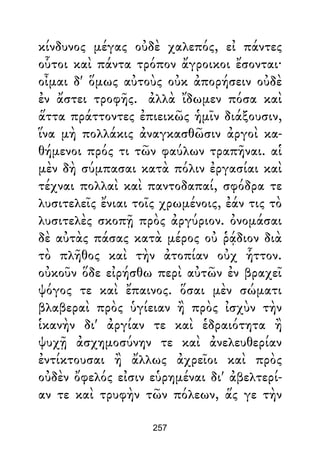 κίνδυνος μέγας οὐδὲ χαλεπός, εἰ πάντες
οὗτοι καὶ πάντα τρόπον ἄγροικοι ἔσονται·
οἶμαι δ' ὅμως αὐτοὺς οὐκ ἀπορήσειν οὐδὲ
ἐν ἄστει τροφῆς. ἀλλὰ ἴδωμεν πόσα καὶ
ἅττα πράττοντες ἐπιεικῶς ἡμῖν διάξουσιν,
ἵνα μὴ πολλάκις ἀναγκασθῶσιν ἀργοὶ κα-
θήμενοι πρός τι τῶν φαύλων τραπῆναι. αἱ
μὲν δὴ σύμπασαι κατὰ πόλιν ἐργασίαι καὶ
τέχναι πολλαὶ καὶ παντοδαπαί, σφόδρα τε
λυσιτελεῖς ἔνιαι τοῖς χρωμένοις, ἐάν τις τὸ
λυσιτελὲς σκοπῇ πρὸς ἀργύριον. ὀνομάσαι
δὲ αὐτὰς πάσας κατὰ μέρος οὐ ῥᾴδιον διὰ
τὸ πλῆθος καὶ τὴν ἀτοπίαν οὐχ ἧττον.
οὐκοῦν ὅδε εἰρήσθω περὶ αὐτῶν ἐν βραχεῖ
ψόγος τε καὶ ἔπαινος. ὅσαι μὲν σώματι
βλαβεραὶ πρὸς ὑγίειαν ἢ πρὸς ἰσχὺν τὴν
ἱκανὴν δι' ἀργίαν τε καὶ ἑδραιότητα ἢ
ψυχῇ ἀσχημοσύνην τε καὶ ἀνελευθερίαν
ἐντίκτουσαι ἢ ἄλλως ἀχρεῖοι καὶ πρὸς
οὐδὲν ὄφελός εἰσιν εὑρημέναι δι' ἀβελτερί-
αν τε καὶ τρυφὴν τῶν πόλεων, ἅς γε τὴν
257
 