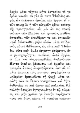 ἀρχὴν μήτε τέχνας μήτε ἐργασίας τό γε
ὀρθὸν καλεῖν· οὐ γὰρ ἄν ποτε Ἡσίοδος σο-
φὸς ὢν ἐπῄνεσεν ὁμοίως πᾶν ἔργον, εἴ τι
τῶν πονηρῶν ἢ τῶν αἰσχρῶν ἠξίου ταύτης
τῆς προσηγορίας· οἷς μὲν ἄν τις προσῇ
τούτων τῶν βλαβῶν καὶ ἡτισοῦν, μηδένα
ἅπτεσθαι τῶν ἐλευθέρων τε καὶ ἐπιεικῶν
μηδὲ ἐπίστασθαι μήτε αὐτὸν μήτε παῖδας
τοὺς αὑτοῦ διδάσκειν, ὡς οὔτε καθ' Ἡσίο-
δον οὔτε καθ' ἡμᾶς ἐργάτην ἐσόμενον, ἄν
τι μεταχειρίζηται τοιοῦτον, ἀλλὰ ἀργίας
τε ἅμα καὶ αἰσχροκερδείας ἀνελεύθερον
ἕξοντα ὄνειδος, βάναυσον καὶ ἀχρεῖον καὶ
πονηρὸν ἁπλῶς ὀνομαζόμενον. ὅσα δὲ αὖ
μήτε ἀπρεπῆ τοῖς μετιοῦσι μοχθηρίαν τε
μηδεμίαν ἐμποιοῦντα τῇ ψυχῇ μήτε νο-
σώδη τῶν τε ἄλλων νοσημάτων καὶ δῆτα
ἀσθενείας τε καὶ ὄκνου καὶ μαλακίας διὰ
πολλὴν ἡσυχίαν ἐγγιγνομένης ἐν τῷ σώμα-
τι, καὶ μὴν χρείαν γε ἱκανὴν παρέχοντα
πρὸς τὸν βίον, πάντα τὰ τοιαῦτα πράττο-
258
 