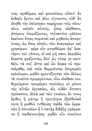 ντες προθύμως καὶ φιλοπόνως οὔποτ' ἂν
ἐνδεεῖς ἔργου καὶ βίου γίγνοιντο, οὐδ' ἂν
ἀληθῆ τὴν ἐπίκλησιν παρέχοιεν τοῖς πλου-
σίοις καλεῖν αὐτούς, ᾗπερ εἰώθασιν,
ἀπόρους ὀνομάζοντες, τοὐναντίον μᾶλλον
ἐκείνων ὄντες πορισταὶ καὶ μηδενὸς ἀπορο-
ῦντες, ὡς ἔπος εἰπεῖν, τῶν ἀναγκαίων καὶ
χρησίμων. φέρε οὖν μνησθῶμεν ἀφ' ἑκα-
τέρου τοῦ γένους, εἰ καὶ μὴ πάνυ ἀκριβῶς
ἕκαστα φράζοντες, ἀλλ' ὡς τύπῳ γε κατι-
δεῖν, τὰ ποῖ' ἄττα καὶ ὧν ἕνεκα οὐ προ-
σιέμεθα, καὶ ποῖα θαρροῦντας ἐπιχειρεῖν
κελεύομεν, μηδὲν φροντίζοντας τῶν ἄλλως
τὰ τοιαῦτα προφερόντων, οἷον εἰώθασι λοι-
δορούμενοι προφέρειν πολλάκις οὐ μόνον
τὰς αὐτῶν ἐργασίας, αἷς οὐδὲν ἄτοπον
πρόσεστιν, ἀλλὰ καὶ τῶν γονέων, ἄν τινος
ἔριθος ἡ μήτηρ ἢ τρυγήτρια ἐξελθοῦσά
ποτε ἢ μισθοῦ τιτθεύσῃ παῖδα τῶν ὀρφα-
νῶν ἢ πλουσίων ἢ ὁ πατὴρ διδάξῃ γράμμα-
τα ἢ παιδαγωγήσῃ· μηδὲν οὖν τοιοῦτον
259
 