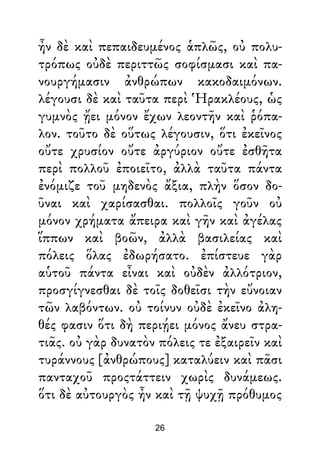 ἦν δὲ καὶ πεπαιδευμένος ἁπλῶς, οὐ πολυ-
τρόπως οὐδὲ περιττῶς σοφίσμασι καὶ πα-
νουργήμασιν ἀνθρώπων κακοδαιμόνων.
λέγουσι δὲ καὶ ταῦτα περὶ Ἡρακλέους, ὡς
γυμνὸς ᾔει μόνον ἔχων λεοντῆν καὶ ῥόπα-
λον. τοῦτο δὲ οὕτως λέγουσιν, ὅτι ἐκεῖνος
οὔτε χρυσίον οὔτε ἀργύριον οὔτε ἐσθῆτα
περὶ πολλοῦ ἐποιεῖτο, ἀλλὰ ταῦτα πάντα
ἐνόμιζε τοῦ μηδενὸς ἄξια, πλὴν ὅσον δο-
ῦναι καὶ χαρίσασθαι. πολλοῖς γοῦν οὐ
μόνον χρήματα ἄπειρα καὶ γῆν καὶ ἀγέλας
ἵππων καὶ βοῶν, ἀλλὰ βασιλείας καὶ
πόλεις ὅλας ἐδωρήσατο. ἐπίστευε γὰρ
αὑτοῦ πάντα εἶναι καὶ οὐδὲν ἀλλότριον,
προσγίγνεσθαι δὲ τοῖς δοθεῖσι τὴν εὔνοιαν
τῶν λαβόντων. οὐ τοίνυν οὐδὲ ἐκεῖνο ἀλη-
θές φασιν ὅτι δὴ περιῄει μόνος ἄνευ στρα-
τιᾶς. οὐ γὰρ δυνατὸν πόλεις τε ἐξαιρεῖν καὶ
τυράννους [ἀνθρώπους] καταλύειν καὶ πᾶσι
πανταχοῦ προςτάττειν χωρὶς δυνάμεως.
ὅτι δὲ αὐτουργὸς ἦν καὶ τῇ ψυχῇ πρόθυμος
26
 