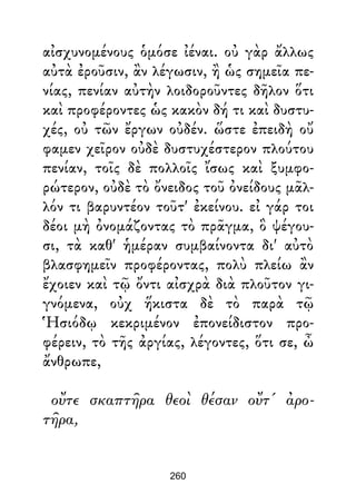 αἰσχυνομένους ὁμόσε ἰέναι. οὐ γὰρ ἄλλως
αὐτὰ ἐροῦσιν, ἂν λέγωσιν, ἢ ὡς σημεῖα πε-
νίας, πενίαν αὐτὴν λοιδοροῦντες δῆλον ὅτι
καὶ προφέροντες ὡς κακὸν δή τι καὶ δυστυ-
χές, οὐ τῶν ἔργων οὐδέν. ὥστε ἐπειδὴ οὔ
φαμεν χεῖρον οὐδὲ δυστυχέστερον πλούτου
πενίαν, τοῖς δὲ πολλοῖς ἴσως καὶ ξυμφο-
ρώτερον, οὐδὲ τὸ ὄνειδος τοῦ ὀνείδους μᾶλ-
λόν τι βαρυντέον τοῦτ' ἐκείνου. εἰ γάρ τοι
δέοι μὴ ὀνομάζοντας τὸ πρᾶγμα, ὃ ψέγου-
σι, τὰ καθ' ἡμέραν συμβαίνοντα δι' αὐτὸ
βλασφημεῖν προφέροντας, πολὺ πλείω ἂν
ἔχοιεν καὶ τῷ ὄντι αἰσχρὰ διὰ πλοῦτον γι-
γνόμενα, οὐχ ἥκιστα δὲ τὸ παρὰ τῷ
Ἡσιόδῳ κεκριμένον ἐπονείδιστον προ-
φέρειν, τὸ τῆς ἀργίας, λέγοντες, ὅτι σε, ὦ
ἄνθρωπε,
οὔτε σκαπτῆρα θεοὶ θέσαν οὔτ' ἀρο-
τῆρα,
260
 