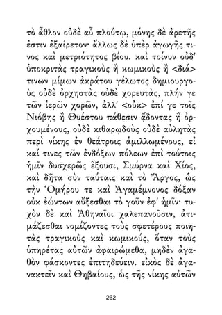 τὸ ἆθλον οὐδὲ αὖ πλούτῳ, μόνης δὲ ἀρετῆς
ἐστιν ἐξαίρετον· ἄλλως δὲ ὑπὲρ ἀγωγῆς τι-
νος καὶ μετριότητος βίου. καὶ τοίνυν οὐδ'
ὑποκριτὰς τραγικοὺς ἢ κωμικοὺς ἢ <διά>
τινων μίμων ἀκράτου γέλωτος δημιουργο-
ὺς οὐδὲ ὀρχηστὰς οὐδὲ χορευτὰς, πλήν γε
τῶν ἱερῶν χορῶν, ἀλλ' <οὐκ> ἐπί γε τοῖς
Νιόβης ἢ Θυέστου πάθεσιν ᾄδοντας ἢ ὀρ-
χουμένους, οὐδὲ κιθαρῳδοὺς οὐδὲ αὐλητὰς
περὶ νίκης ἐν θεάτροις ἁμιλλωμένους, εἰ
καί τινες τῶν ἐνδόξων πόλεων ἐπὶ τούτοις
ἡμῖν δυσχερῶς ἕξουσι, Σμύρνα καὶ Χίος,
καὶ δῆτα σὺν ταύταις καὶ τὸ Ἄργος, ὡς
τὴν Ὁμήρου τε καὶ Ἀγαμέμνονος δόξαν
οὐκ ἐώντων αὔξεσθαι τὸ γοῦν ἐφ' ἡμῖν· τυ-
χὸν δὲ καὶ Ἀθηναῖοι χαλεπανοῦσιν, ἀτι-
μάζεσθαι νομίζοντες τοὺς σφετέρους ποιη-
τὰς τραγικοὺς καὶ κωμικούς, ὅταν τοὺς
ὑπηρέτας αὐτῶν ἀφαιρώμεθα, μηδὲν ἀγα-
θὸν φάσκοντες ἐπιτηδεύειν. εἰκὸς δὲ ἀγα-
νακτεῖν καὶ Θηβαίους, ὡς τῆς νίκης αὐτῶν
262
 