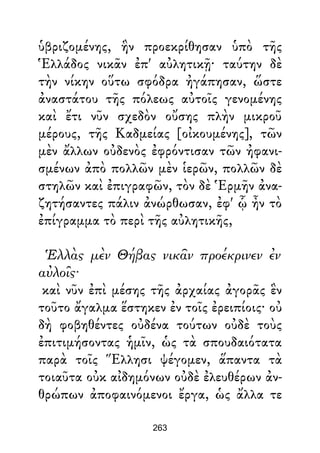 ὑβριζομένης, ἣν προεκρίθησαν ὑπὸ τῆς
Ἑλλάδος νικᾶν ἐπ' αὐλητικῇ· ταύτην δὲ
τὴν νίκην οὕτω σφόδρα ἠγάπησαν, ὥστε
ἀναστάτου τῆς πόλεως αὐτοῖς γενομένης
καὶ ἔτι νῦν σχεδὸν οὔσης πλὴν μικροῦ
μέρους, τῆς Καδμείας [οἰκουμένης], τῶν
μὲν ἄλλων οὐδενὸς ἐφρόντισαν τῶν ἠφανι-
σμένων ἀπὸ πολλῶν μὲν ἱερῶν, πολλῶν δὲ
στηλῶν καὶ ἐπιγραφῶν, τὸν δὲ Ἑρμῆν ἀνα-
ζητήσαντες πάλιν ἀνώρθωσαν, ἐφ' ᾧ ἦν τὸ
ἐπίγραμμα τὸ περὶ τῆς αὐλητικῆς,
Ἑλλὰς μὲν Θήβας νικᾶν προέκρινεν ἐν
αὐλοῖς·
καὶ νῦν ἐπὶ μέσης τῆς ἀρχαίας ἀγορᾶς ἓν
τοῦτο ἄγαλμα ἕστηκεν ἐν τοῖς ἐρειπίοις· οὐ
δὴ φοβηθέντες οὐδένα τούτων οὐδὲ τοὺς
ἐπιτιμήσοντας ἡμῖν, ὡς τὰ σπουδαιότατα
παρὰ τοῖς Ἕλλησι ψέγομεν, ἅπαντα τὰ
τοιαῦτα οὐκ αἰδημόνων οὐδὲ ἐλευθέρων ἀν-
θρώπων ἀποφαινόμενοι ἔργα, ὡς ἄλλα τε
263
 