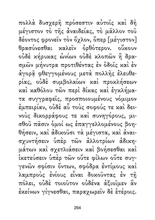 πολλὰ δυσχερῆ πρόσεστιν αὐτοῖς καὶ δὴ
μέγιστον τὸ τῆς ἀναιδείας, τὸ μᾶλλον τοῦ
δέοντος φρονεῖν τὸν ὄχλον, ὅπερ [μέγιστον]
θρασύνεσθαι καλεῖν ὀρθότερον. οὔκουν
οὐδὲ κήρυκας ὠνίων οὐδὲ κλοπῶν ἢ δρα-
σμῶν μήνυτρα προτιθέντας ἐν ὁδοῖς καὶ ἐν
ἀγορᾷ φθεγγομένους μετὰ πολλῆς ἐλευθε-
ρίας, οὐδὲ συμβολαίων καὶ προκλήσεων
καὶ καθόλου τῶν περὶ δίκας καὶ ἐγκλήμα-
τα συγγραφεῖς, προσποιουμένους νόμιμον
ἐμπειρίαν, οὐδὲ αὖ τοὺς σοφούς τε καὶ δει-
νοὺς δικορράφους τε καὶ συνηγόρους, μι-
σθοῦ πᾶσιν ὁμοί ως ἐπαγγελλομένους βοη-
θήσειν, καὶ ἀδικοῦσι τὰ μέγιστα, καὶ ἀναι-
σχυντήσειν ὑπὲρ τῶν ἀλλοτρίων ἀδικη-
μάτων καὶ σχετλιάσειν καὶ βοήσεσθαι καὶ
ἱκετεύσειν ὑπὲρ τῶν οὔτε φίλων οὔτε συγ-
γενῶν σφίσιν ὄντων, σφόδρα ἐντίμους καὶ
λαμπροὺς ἐνίους εἶναι δοκοῦντας ἐν τῇ
πόλει, οὐδὲ τοιοῦτον οὐδένα ἀξιοῖμεν ἂν
ἐκείνων γίγνεσθαι, παραχωρεῖν δὲ ἑτέροις.
264
 