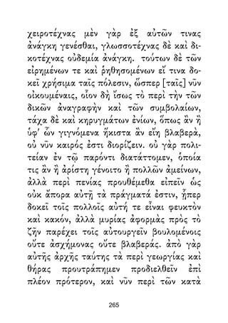 χειροτέχνας μὲν γὰρ ἐξ αὐτῶν τινας
ἀνάγκη γενέσθαι, γλωσσοτέχνας δὲ καὶ δι-
κοτέχνας οὐδεμία ἀνάγκη. τούτων δὲ τῶν
εἰρημένων τε καὶ ῥηθησομένων εἴ τινα δο-
κεῖ χρήσιμα ταῖς πόλεσιν, ὥσπερ [ταῖς] νῦν
οἰκουμέναις, οἷον δὴ ἴσως τὸ περὶ τὴν τῶν
δικῶν ἀναγραφὴν καὶ τῶν συμβολαίων,
τάχα δὲ καὶ κηρυγμάτων ἐνίων, ὅπως ἂν ἢ
ὑφ' ὧν γιγνόμενα ἥκιστα ἂν εἴη βλαβερὰ,
οὐ νῦν καιρός ἐστι διορίζειν. οὐ γὰρ πολι-
τείαν ἐν τῷ παρόντι διατάττομεν, ὁποία
τις ἂν ἢ ἀρίστη γένοιτο ἢ πολλῶν ἀμείνων,
ἀλλὰ περὶ πενίας προυθέμεθα εἰπεῖν ὡς
οὐκ ἄπορα αὐτῇ τὰ πράγματά ἐστιν, ᾗπερ
δοκεῖ τοῖς πολλοῖς αὐτή τε εἶναι φευκτὸν
καὶ κακόν, ἀλλὰ μυρίας ἀφορμὰς πρὸς τὸ
ζῆν παρέχει τοῖς αὐτουργεῖν βουλομένοις
οὔτε ἀσχήμονας οὔτε βλαβεράς. ἀπὸ γὰρ
αὐτῆς ἀρχῆς ταύτης τὰ περὶ γεωργίας καὶ
θήρας προυτράπημεν προδιελθεῖν ἐπὶ
πλέον πρότερον, καὶ νῦν περὶ τῶν κατὰ
265
 