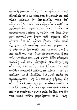 ἄστυ ἐργασιῶν, τίνες αὐτῶν πρέπουσαι καὶ
ἀβλαβεῖς τοῖς μὴ κάκιστα βιωσομένοις καὶ
τίνες χείρους ἂν ἀποτελοῖεν τοὺς ἐπ'
αὐτῶν. εἰ δὲ πολλὰ τῶν εἰρημένων καθόλου
χρήσιμά ἐστι πρὸς πολιτείαν καὶ τὴν τοῦ
προσήκοντος αἵρεσιν, ταύτῃ καὶ δικαιότε-
ρον συγγνώμην ἔχειν τοῦ μήκους τῶν
λόγων, ὅτι οὐ μάτην ἄλλως οὐδὲ περὶ
ἄχρηστα πλανωμένῳ πλείονες γεγόνασιν.
ἡ γὰρ περὶ ἐργασιῶν καὶ τεχνῶν σκέψις
καὶ καθόλου περὶ βίου προσήκοντος ἢ μὴ
τοῖς μετρίοις καὶ καθ' αὑτὴν ἀξία πέφηνεν
πολλῆς καὶ πάνυ ἀκριβοῦς θεωρίας. χρὴ
οὖν τὰς ἐκτροπὰς τῶν λόγων, ἂν καὶ
σφόδρα μακροὶ δοκῶσι, μὴ μέντοι περί γε
φαύλων μηδὲ ἀναξίων [λόγων] μηδὲ οὐ
προσηκόντων, μὴ δυςσκόλως φέρειν, ὡς
οὐκ αὐτὴν λιπόντος τὴν τῶν ὅλων ὑπόθεσιν
τοῦ λέγοντος, ἕως ἂν περὶ τῶν ἀναγκαίων
καὶ προσηκόντων φιλοσοφίᾳ διεξίῃ. σχεδὸν
γὰρ κατὰ τοῦτο μιμούμενοι τοὺς κυνη-
266
 