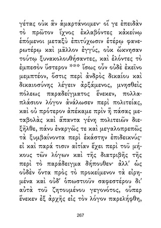 γέτας οὐκ ἂν ἁμαρτάνοιμεν· οἵ γε ἐπειδὰν
τὸ πρῶτον ἴχνος ἐκλαβόντες κἀκείνῳ
ἑπόμενοι μεταξὺ ἐπιτύχωσιν ἑτέρῳ φανε-
ρωτέρῳ καὶ μᾶλλον ἐγγύς, οὐκ ὤκνησαν
τούτῳ ξυνακολουθήσαντες, καὶ ἑλόντες τὸ
ἐμπεσὸν ὕστερον *** ἴσως οὖν οὐδὲ ἐκεῖνο
μεμπτέον, ὅστις περὶ ἀνδρὸς δικαίου καὶ
δικαιοσύνης λέγειν ἀρξάμενος, μνησθεὶς
πόλεως παραδείγματος ἕνεκεν, πολλα-
πλάσιον λόγον ἀνάλωσεν περὶ πολιτείας,
καὶ οὐ πρότερον ἀπέκαμε πρὶν ἢ πάσας με-
ταβολὰς καὶ ἅπαντα γένη πολιτειῶν διε-
ξῆλθε, πάνυ ἐναργῶς τε καὶ μεγαλοπρεπῶς
τὰ ξυμβαίνοντα περὶ ἑκάστην ἐπιδεικνύς·
εἰ καὶ παρά τισιν αἰτίαν ἔχει περὶ τοῦ μή-
κους τῶν λόγων καὶ τῆς διατριβῆς τῆς
περὶ τὸ παράδειγμα δήπουθεν· ἀλλ' ὡς
οὐδὲν ὄντα πρὸς τὸ προκείμενον τὰ εἰρη-
μένα καὶ οὐδ' ὁπωστιοῦν σαφεστέρου δι'
αὐτὰ τοῦ ζητουμένου γεγονότος, οὗπερ
ἕνεκεν ἐξ ἀρχῆς εἰς τὸν λόγον παρελήφθη,
267
 