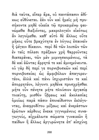διὰ ταῦτα, εἴπερ ἄρα, οὐ παντάπασιν ἀδί-
κως εὐθύνεται. ἐὰν οὖν καὶ ἡμεῖς μὴ προ-
σήκοντα μηδὲ οἰκεῖα τῷ προκειμένῳ φαι-
νώμεθα διεξιόντες, μακρολογεῖν εἰκότως
ἂν λεγοίμεθα. καθ' αὑτὸ δὲ ἄλλως οὔτε
μῆκος οὔτε βραχύτητα ἐν λόγοις ἐπαινεῖν
ἢ ψέγειν δίκαιον. περὶ δὲ τῶν λοιπῶν τῶν
ἐν ταῖς πόλεσι πράξεων χρὴ θαρροῦντας
διαπερᾶναι, τῶν μὲν μιμνησκομένους, τὰ
δὲ καὶ ἐῶντας ἄρρητά τε καὶ ἀμνημόνευτα.
οὐ γὰρ δὴ περί γε πορνοβοσκῶν καὶ περὶ
πορνοβοσκίας ὡς ἀμφιβόλων ἀπαγορευ-
τέον, ἀλλὰ καὶ πάνυ ἰσχυριστέον τε καὶ
ἀπορρητέον, λέγοντι μηδένα προσχρῆσθαι
μήτε οὖν πένητα μήτε πλούσιον ἐργασίᾳ
τοιαύτῃ, μισθὸν ὕβρεως καὶ ἀκολασίας
ὁμοίως παρὰ πᾶσιν ἐπονείδιστον ἐκλέγο-
ντας, ἀναφροδίτου μίξεως καὶ ἀνεράστων
ἐρώτων κέρδους ἕνεκα γιγνομένους συνα-
γωγούς, αἰχμάλωτα σώματα γυναικῶν ἢ
παίδων ἢ ἄλλως ἀργυρώνητα ἐπ' αἰσχύνῃ
268
 