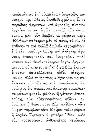 προϊστάντας ἐπ' οἰκημάτων ῥυπαρῶν, πα-
νταχοῦ τῆς πόλεως ἀποδεδειγμένων, ἔν τε
παρόδοις ἀρχόντων καὶ ἀγοραῖς, πλησίον
ἀρχείων τε καὶ ἱερῶν, μεταξὺ τῶν ὁσιω-
τάτων, μήτ' οὖν βαρβαρικὰ σώματα μήτε
Ἑλλήνων πρότερον μὲν οὐ πάνυ, τὰ νῦν δὲ
ἀφθόνῳ τε καὶ πολλῇ δουλείᾳ κεχρημένων,
ἐπὶ τὴν τοιαύτην λώβην καὶ ἀνάγκην ἄγο-
ντας, ἱπποφορβῶν καὶ ὀνοφορβῶν πολὺ
κάκιον καὶ ἀκαθαρτότερον ἔργον ἐργαζο-
μένους, οὐ κτήνεσι κτήνη δίχα βίας ἑκόντα
ἑκοῦσιν ἐπιβάλλοντας οὐδὲν αἰσχυνο-
μένοις, ἀλλὰ ἀνθρώποις αἰσχυνομένοις καὶ
ἄκουσιν οἰστρῶντας καὶ ἀκολάστους ἀν-
θρώπους ἐπ' ἀτελεῖ καὶ ἀκάρπῳ συμπλοκῇ
σωμάτων φθορὰν μᾶλλον ἢ γένεσιν ἀποτε-
λούσῃ, οὐκ αἰσχυνομένους οὐδένα ἀν-
θρώπων ἢ θεῶν, οὔτε ∆ία γενέθλιον οὔτε
Ἥραν γαμήλιον οὔτε Μοίρας τελεσφόρους
ἢ λοχίαν Ἄρτεμιν ἢ μητέρα Ῥέαν, οὐδὲ
τὰς προεστώσας ἀνθρωπίνης γενέσεως
269
 
