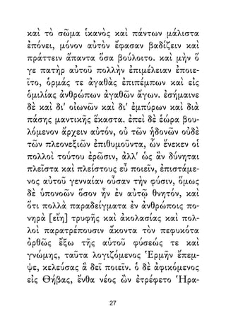 καὶ τὸ σῶμα ἱκανὸς καὶ πάντων μάλιστα
ἐπόνει, μόνον αὐτὸν ἔφασαν βαδίζειν καὶ
πράττειν ἅπαντα ὅσα βούλοιτο. καὶ μὴν ὅ
γε πατὴρ αὐτοῦ πολλὴν ἐπιμέλειαν ἐποιε-
ῖτο, ὁρμάς τε ἀγαθὰς ἐπιπέμπων καὶ εἰς
ὁμιλίας ἀνθρώπων ἀγαθῶν ἄγων. ἐσήμαινε
δὲ καὶ δι' οἰωνῶν καὶ δι' ἐμπύρων καὶ διὰ
πάσης μαντικῆς ἕκαστα. ἐπεὶ δὲ ἑώρα βου-
λόμενον ἄρχειν αὐτόν, οὐ τῶν ἡδονῶν οὐδὲ
τῶν πλεονεξιῶν ἐπιθυμοῦντα, ὧν ἕνεκεν οἱ
πολλοὶ τούτου ἐρῶσιν, ἀλλ' ὡς ἂν δύνηται
πλεῖστα καὶ πλείστους εὖ ποιεῖν, ἐπιστάμε-
νος αὐτοῦ γενναίαν οὖσαν τὴν φύσιν, ὅμως
δὲ ὑπονοῶν ὅσον ἦν ἐν αὐτῷ θνητόν, καὶ
ὅτι πολλὰ παραδείγματα ἐν ἀνθρώποις πο-
νηρὰ [εἴη] τρυφῆς καὶ ἀκολασίας καὶ πολ-
λοὶ παρατρέπουσιν ἄκοντα τὸν πεφυκότα
ὀρθῶς ἔξω τῆς αὑτοῦ φύσεώς τε καὶ
γνώμης, ταῦτα λογιζόμενος Ἑρμῆν ἔπεμ-
ψε, κελεύσας ἃ δεῖ ποιεῖν. ὁ δὲ ἀφικόμενος
εἰς Θήβας, ἔνθα νέος ὢν ἐτρέφετο Ἡρα-
27
 