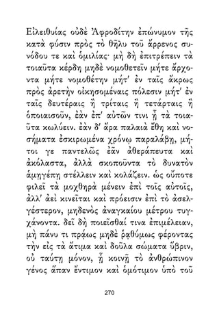 Εἰλειθυίας οὐδὲ Ἀφροδίτην ἐπώνυμον τῆς
κατὰ φύσιν πρὸς τὸ θῆλυ τοῦ ἄρρενος συ-
νόδου τε καὶ ὁμιλίας· μὴ δὴ ἐπιτρέπειν τὰ
τοιαῦτα κέρδη μηδὲ νομοθετεῖν μήτε ἄρχο-
ντα μήτε νομοθέτην μήτ' ἐν ταῖς ἄκρως
πρὸς ἀρετὴν οἰκησομέναις πόλεσιν μήτ' ἐν
ταῖς δευτέραις ἢ τρίταις ἢ τετάρταις ἢ
ὁποιαισοῦν, ἐὰν ἐπ' αὐτῶν τινι ᾖ τὰ τοια-
ῦτα κωλύειν. ἐὰν δ' ἄρα παλαιὰ ἔθη καὶ νο-
σήματα ἐσκιρωμένα χρόνῳ παραλάβῃ, μή-
τοι γε παντελῶς ἐᾶν ἀθεράπευτα καὶ
ἀκόλαστα, ἀλλὰ σκοποῦντα τὸ δυνατὸν
ἁμῃγέπῃ στέλλειν καὶ κολάζειν. ὡς οὔποτε
φιλεῖ τὰ μοχθηρὰ μένειν ἐπὶ τοῖς αὐτοῖς,
ἀλλ' ἀεὶ κινεῖται καὶ πρόεισιν ἐπὶ τὸ ἀσελ-
γέστερον, μηδενὸς ἀναγκαίου μέτρου τυγ-
χάνοντα. δεῖ δὴ ποιεῖσθαί τινα ἐπιμέλειαν,
μὴ πάνυ τι πρᾴως μηδὲ ῥᾳθύμως φέροντας
τὴν εἰς τὰ ἄτιμα καὶ δοῦλα σώματα ὕβριν,
οὐ ταύτῃ μόνον, ᾗ κοινῇ τὸ ἀνθρώπινον
γένος ἅπαν ἔντιμον καὶ ὁμότιμον ὑπὸ τοῦ
270
 