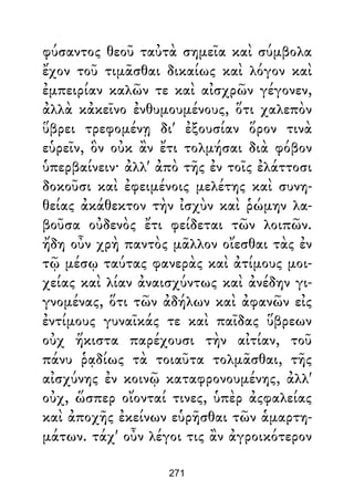 φύσαντος θεοῦ ταὐτὰ σημεῖα καὶ σύμβολα
ἔχον τοῦ τιμᾶσθαι δικαίως καὶ λόγον καὶ
ἐμπειρίαν καλῶν τε καὶ αἰσχρῶν γέγονεν,
ἀλλὰ κἀκεῖνο ἐνθυμουμένους, ὅτι χαλεπὸν
ὕβρει τρεφομένῃ δι' ἐξουσίαν ὅρον τινὰ
εὑρεῖν, ὃν οὐκ ἂν ἔτι τολμήσαι διὰ φόβον
ὑπερβαίνειν· ἀλλ' ἀπὸ τῆς ἐν τοῖς ἐλάττοσι
δοκοῦσι καὶ ἐφειμένοις μελέτης καὶ συνη-
θείας ἀκάθεκτον τὴν ἰσχὺν καὶ ῥώμην λα-
βοῦσα οὐδενὸς ἔτι φείδεται τῶν λοιπῶν.
ἤδη οὖν χρὴ παντὸς μᾶλλον οἴεσθαι τὰς ἐν
τῷ μέσῳ ταύτας φανερὰς καὶ ἀτίμους μοι-
χείας καὶ λίαν ἀναισχύντως καὶ ἀνέδην γι-
γνομένας, ὅτι τῶν ἀδήλων καὶ ἀφανῶν εἰς
ἐντίμους γυναῖκάς τε καὶ παῖδας ὕβρεων
οὐχ ἥκιστα παρέχουσι τὴν αἰτίαν, τοῦ
πάνυ ῥᾳδίως τὰ τοιαῦτα τολμᾶσθαι, τῆς
αἰσχύνης ἐν κοινῷ καταφρονουμένης, ἀλλ'
οὐχ, ὥσπερ οἴονταί τινες, ὑπὲρ ἀςφαλείας
καὶ ἀποχῆς ἐκείνων εὑρῆσθαι τῶν ἁμαρτη-
μάτων. τάχ' οὖν λέγοι τις ἂν ἀγροικότερον
271
 