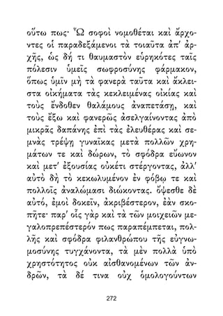 οὕτω πως· Ὦ σοφοὶ νομοθέται καὶ ἄρχο-
ντες οἱ παραδεξάμενοι τὰ τοιαῦτα ἀπ' ἀρ-
χῆς, ὡς δή τι θαυμαστὸν εὑρηκότες ταῖς
πόλεσιν ὑμεῖς σωφροσύνης φάρμακον,
ὅπως ὑμῖν μὴ τὰ φανερὰ ταῦτα καὶ ἄκλει-
στα οἰκήματα τὰς κεκλειμένας οἰκίας καὶ
τοὺς ἔνδοθεν θαλάμους ἀναπετάσῃ, καὶ
τοὺς ἔξω καὶ φανερῶς ἀσελγαίνοντας ἀπὸ
μικρᾶς δαπάνης ἐπὶ τὰς ἐλευθέρας καὶ σε-
μνὰς τρέψῃ γυναῖκας μετὰ πολλῶν χρη-
μάτων τε καὶ δώρων, τὸ σφόδρα εὔωνον
καὶ μετ' ἐξουσίας οὐκέτι στέργοντας, ἀλλ'
αὐτὸ δὴ τὸ κεκωλυμένον ἐν φόβῳ τε καὶ
πολλοῖς ἀναλώμασι διώκοντας. ὄψεσθε δὲ
αὐτό, ἐμοὶ δοκεῖν, ἀκριβέστερον, ἐὰν σκο-
πῆτε· παρ' οἷς γὰρ καὶ τὰ τῶν μοιχειῶν με-
γαλοπρεπέστερόν πως παραπέμπεται, πολ-
λῆς καὶ σφόδρα φιλανθρώπου τῆς εὐγνω-
μοσύνης τυγχάνοντα, τὰ μὲν πολλὰ ὑπὸ
χρηστότητος οὐκ αἰσθανομένων τῶν ἀν-
δρῶν, τὰ δέ τινα οὐχ ὁμολογούντων
272
 
