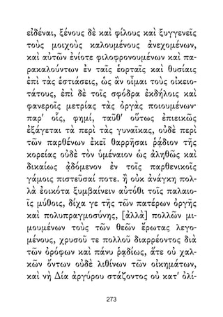εἰδέναι, ξένους δὲ καὶ φίλους καὶ ξυγγενεῖς
τοὺς μοιχοὺς καλουμένους ἀνεχομένων,
καὶ αὐτῶν ἐνίοτε φιλοφρονουμένων καὶ πα-
ρακαλούντων ἐν ταῖς ἑορταῖς καὶ θυσίαις
ἐπὶ τὰς ἑστιάσεις, ὡς ἂν οἶμαι τοὺς οἰκειο-
τάτους, ἐπὶ δὲ τοῖς σφόδρα ἐκδήλοις καὶ
φανεροῖς μετρίας τὰς ὀργὰς ποιουμένων·
παρ' οἷς, φημί, ταῦθ' οὕτως ἐπιεικῶς
ἐξάγεται τὰ περὶ τὰς γυναῖκας, οὐδὲ περὶ
τῶν παρθένων ἐκεῖ θαρρῆσαι ῥᾴδιον τῆς
κορείας οὐδὲ τὸν ὑμέναιον ὡς ἀληθῶς καὶ
δικαίως ᾀδόμενον ἐν τοῖς παρθενικοῖς
γάμοις πιστεῦσαί ποτε. ἢ οὐκ ἀνάγκη πολ-
λὰ ἐοικότα ξυμβαίνειν αὐτόθι τοῖς παλαιο-
ῖς μύθοις, δίχα γε τῆς τῶν πατέρων ὀργῆς
καὶ πολυπραγμοσύνης, [ἀλλὰ] πολλῶν μι-
μουμένων τοὺς τῶν θεῶν ἔρωτας λεγο-
μένους, χρυσοῦ τε πολλοῦ διαρρέοντος διὰ
τῶν ὀρόφων καὶ πάνυ ῥᾳδίως, ἅτε οὐ χαλ-
κῶν ὄντων οὐδὲ λιθίνων τῶν οἰκημάτων,
καὶ νὴ ∆ία ἀργύρου στάζοντος οὐ κατ' ὀλί-
273
 