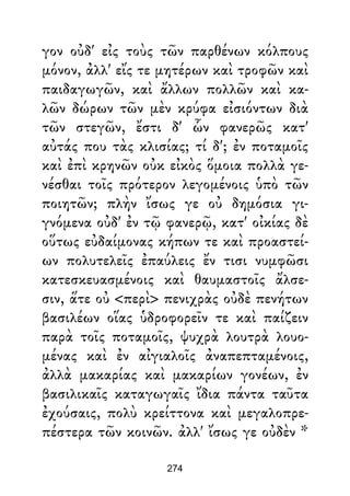 γον οὐδ' εἰς τοὺς τῶν παρθένων κόλπους
μόνον, ἀλλ' εἴς τε μητέρων καὶ τροφῶν καὶ
παιδαγωγῶν, καὶ ἄλλων πολλῶν καὶ κα-
λῶν δώρων τῶν μὲν κρύφα εἰσιόντων διὰ
τῶν στεγῶν, ἔστι δ' ὧν φανερῶς κατ'
αὐτάς που τὰς κλισίας; τί δ'; ἐν ποταμοῖς
καὶ ἐπὶ κρηνῶν οὐκ εἰκὸς ὅμοια πολλὰ γε-
νέσθαι τοῖς πρότερον λεγομένοις ὑπὸ τῶν
ποιητῶν; πλὴν ἴσως γε οὐ δημόσια γι-
γνόμενα οὐδ' ἐν τῷ φανερῷ, κατ' οἰκίας δὲ
οὕτως εὐδαίμονας κήπων τε καὶ προαστεί-
ων πολυτελεῖς ἐπαύλεις ἔν τισι νυμφῶσι
κατεσκευασμένοις καὶ θαυμαστοῖς ἄλσε-
σιν, ἅτε οὐ <περὶ> πενιχρὰς οὐδὲ πενήτων
βασιλέων οἵας ὑδροφορεῖν τε καὶ παίζειν
παρὰ τοῖς ποταμοῖς, ψυχρὰ λουτρὰ λουο-
μένας καὶ ἐν αἰγιαλοῖς ἀναπεπταμένοις,
ἀλλὰ μακαρίας καὶ μακαρίων γονέων, ἐν
βασιλικαῖς καταγωγαῖς ἴδια πάντα ταῦτα
ἐχούσαις, πολὺ κρείττονα καὶ μεγαλοπρε-
πέστερα τῶν κοινῶν. ἀλλ' ἴσως γε οὐδὲν *
274
 