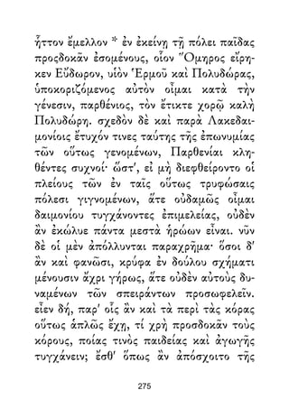 ἧττον ἔμελλον * ἐν ἐκείνῃ τῇ πόλει παῖδας
προςδοκᾶν ἐσομένους, οἷον Ὅμηρος εἴρη-
κεν Εὔδωρον, υἱὸν Ἑρμοῦ καὶ Πολυδώρας,
ὑποκοριζόμενος αὐτὸν οἶμαι κατὰ τὴν
γένεσιν, παρθένιος, τὸν ἔτικτε χορῷ καλὴ
Πολυδώρη. σχεδὸν δὲ καὶ παρὰ Λακεδαι-
μονίοις ἔτυχόν τινες ταύτης τῆς ἐπωνυμίας
τῶν οὕτως γενομένων, Παρθενίαι κλη-
θέντες συχνοί· ὥστ', εἰ μὴ διεφθείροντο οἱ
πλείους τῶν ἐν ταῖς οὕτως τρυφώσαις
πόλεσι γιγνομένων, ἅτε οὐδαμῶς οἶμαι
δαιμονίου τυγχάνοντες ἐπιμελείας, οὐδὲν
ἂν ἐκώλυε πάντα μεστὰ ἡρώων εἶναι. νῦν
δὲ οἱ μὲν ἀπόλλυνται παραχρῆμα· ὅσοι δ'
ἂν καὶ φανῶσι, κρύφα ἐν δούλου σχήματι
μένουσιν ἄχρι γήρως, ἅτε οὐδὲν αὐτοὺς δυ-
ναμένων τῶν σπειράντων προσωφελεῖν.
εἶεν δή, παρ' οἷς ἂν καὶ τὰ περὶ τὰς κόρας
οὕτως ἁπλῶς ἔχῃ, τί χρὴ προσδοκᾶν τοὺς
κόρους, ποίας τινὸς παιδείας καὶ ἀγωγῆς
τυγχάνειν; ἔσθ' ὅπως ἂν ἀπόσχοιτο τῆς
275
 