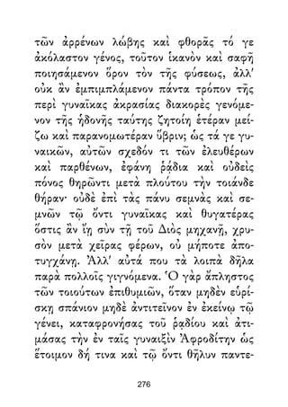 τῶν ἀρρένων λώβης καὶ φθορᾶς τό γε
ἀκόλαστον γένος, τοῦτον ἱκανὸν καὶ σαφῆ
ποιησάμενον ὅρον τὸν τῆς φύσεως, ἀλλ'
οὐκ ἂν ἐμπιμπλάμενον πάντα τρόπον τῆς
περὶ γυναῖκας ἀκρασίας διακορὲς γενόμε-
νον τῆς ἡδονῆς ταύτης ζητοίη ἑτέραν μεί-
ζω καὶ παρανομωτέραν ὕβριν; ὡς τά γε γυ-
ναικῶν, αὐτῶν σχεδόν τι τῶν ἐλευθέρων
καὶ παρθένων, ἐφάνη ῥᾴδια καὶ οὐδεὶς
πόνος θηρῶντι μετὰ πλούτου τὴν τοιάνδε
θήραν· οὐδὲ ἐπὶ τὰς πάνυ σεμνὰς καὶ σε-
μνῶν τῷ ὄντι γυναῖκας καὶ θυγατέρας
ὅστις ἂν ἴῃ σὺν τῇ τοῦ ∆ιὸς μηχανῇ, χρυ-
σὸν μετὰ χεῖρας φέρων, οὐ μήποτε ἀπο-
τυγχάνῃ. Ἀλλ' αὐτά που τὰ λοιπὰ δῆλα
παρὰ πολλοῖς γιγνόμενα. Ὁ γὰρ ἄπληστος
τῶν τοιούτων ἐπιθυμιῶν, ὅταν μηδὲν εὑρί-
σκῃ σπάνιον μηδὲ ἀντιτεῖνον ἐν ἐκείνῳ τῷ
γένει, καταφρονήσας τοῦ ῥᾳδίου καὶ ἀτι-
μάσας τὴν ἐν ταῖς γυναιξὶν Ἀφροδίτην ὡς
ἕτοιμον δή τινα καὶ τῷ ὄντι θῆλυν παντε-
276
 