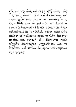 λῶς ἐπὶ τὴν ἀνδρωνῖτιν μεταβήσεται, τοὺς
ἄρξοντας αὐτίκα μάλα καὶ δικάσοντας καὶ
στρατηγήσοντας ἐπιθυμῶν καταισχύνειν,
ὡς ἐνθάδε που τὸ χαλεπὸν καὶ δυσπόρι-
στον εὑρήσων τῶν ἡδονῶν εἶδος, τοῖς ἄγαν
φιλοπόταις καὶ οἰνόφλυξι ταὐτὸ πεπονθὼς
πάθος· οἳ πολλάκις μετὰ πολλὴν ἀκρατο-
ποσίαν καὶ συνεχῆ οὐκ ἐθέλοντες πιεῖν
αὐχμὸν ἐξεπίτηδες μηχανῶνται διά τε
ἱδρώτων καὶ σιτίων ἁλμυρῶν καὶ δριμέων
προσφορᾶς.
277
 