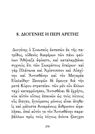8. ∆ΙΟΓΕΝΗΣ Η ΠΕΡΙ ΑΡΕΤΗΣ
∆ιογένης ὁ Σινωπεὺς ἐκπεσὼν ἐκ τῆς πα-
τρίδος, οὐδενὸς διαφέρων τῶν πάνυ φαύ-
λων Ἀθήναζε ἀφίκετο, καὶ καταλαμβάνει
συχνοὺς ἔτι τῶν Σωκράτους ἑταίρων· καὶ
γὰρ Πλάτωνα καὶ Ἀρίστιππον καὶ Αἰσχί-
νην καὶ Ἀντισθένην καὶ τὸν Μεγαρέα
Εὐκλείδην· Ξενοφῶν δὲ ἔφευγε διὰ τὴν
μετὰ Κύρου στρατείαν. τῶν μὲν οὖν ἄλλων
ταχὺ κατεφρόνησεν, Ἀντισθένει δὲ ἐχρῆτο,
οὐκ αὐτὸν οὕτως ἐπαινῶν ὡς τοὺς λόγους
οὓς ἔλεγεν, ἡγούμενος μόνους εἶναι ἀληθε-
ῖς καὶ μάλιστα δυναμένους ἄνθρωπον ὠφε-
λῆσαι. ἐπεὶ αὐτόν γε τὸν Ἀντισθένην παρα-
βάλλων πρὸς τοὺς λόγους ἐνίοτε ἤλεγχεν
278
 