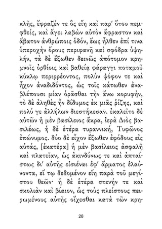κλῆς, ἔφραζέν τε ὃς εἴη καὶ παρ' ὅτου πεμ-
φθείς, καὶ ἄγει λαβὼν αὐτὸν ἄφραστον καὶ
ἄβατον ἀνθρώποις ὁδόν, ἕως ἦλθεν ἐπί τινα
ὑπεροχὴν ὄρους περιφανῆ καὶ σφόδρα ὑψη-
λήν, τὰ δὲ ἔξωθεν δεινῶς ἀπότομον κρη-
μνοῖς ὀρθίοις καὶ βαθείᾳ φάραγγι ποταμοῦ
κύκλῳ περιρρέοντος, πολὺν ψόφον τε καὶ
ἦχον ἀναδιδόντος, ὡς τοῖς κάτωθεν ἀνα-
βλέπουσι μίαν ὁρᾶσθαι τὴν ἄνω κορυφήν,
τὸ δὲ ἀληθὲς ἦν δίδυμος ἐκ μιᾶς ῥίζης, καὶ
πολύ γε ἀλλήλων διεστήκεσαν. ἐκαλεῖτο δὲ
αὐτῶν ἡ μὲν βασίλειος ἄκρα, ἱερὰ ∆ιὸς βα-
σιλέως, ἡ δὲ ἑτέρα τυραννική, Τυφῶνος
ἐπώνυμος. δύο δὲ εἶχον ἔξωθεν ἐφόδους εἰς
αὑτάς, [ἑκατέρα] ἡ μὲν βασίλειος ἀσφαλῆ
καὶ πλατεῖαν, ὡς ἀκινδύνως τε καὶ ἀπταί-
στως δι' αὐτῆς εἰσιέναι ἐφ' ἅρματος ἐλαύ-
νοντα, εἴ τῳ δεδομένον εἴη παρὰ τοῦ μεγί-
στου θεῶν· ἡ δὲ ἑτέρα στενήν τε καὶ
σκολιὰν καὶ βίαιον, ὡς τοὺς πλείστους πει-
ρωμένους αὐτῆς οἴχεσθαι κατὰ τῶν κρη-
28
 