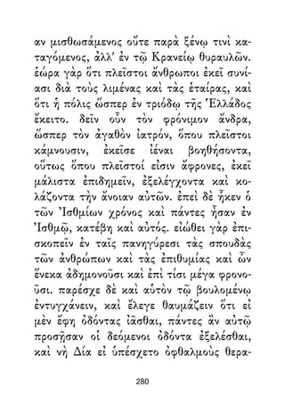 αν μισθωσάμενος οὔτε παρὰ ξένῳ τινὶ κα-
ταγόμενος, ἀλλ' ἐν τῷ Κρανείῳ θυραυλῶν.
ἑώρα γὰρ ὅτι πλεῖστοι ἄνθρωποι ἐκεῖ συνί-
ασι διὰ τοὺς λιμένας καὶ τὰς ἑταίρας, καὶ
ὅτι ἡ πόλις ὥσπερ ἐν τριόδῳ τῆς Ἑλλάδος
ἔκειτο. δεῖν οὖν τὸν φρόνιμον ἄνδρα,
ὥσπερ τὸν ἀγαθὸν ἰατρόν, ὅπου πλεῖστοι
κάμνουσιν, ἐκεῖσε ἰέναι βοηθήσοντα,
οὕτως ὅπου πλεῖστοί εἰσιν ἄφρονες, ἐκεῖ
μάλιστα ἐπιδημεῖν, ἐξελέγχοντα καὶ κο-
λάζοντα τὴν ἄνοιαν αὐτῶν. ἐπεὶ δὲ ἧκεν ὁ
τῶν Ἰσθμίων χρόνος καὶ πάντες ἦσαν ἐν
Ἰσθμῷ, κατέβη καὶ αὐτός. εἰώθει γὰρ ἐπι-
σκοπεῖν ἐν ταῖς πανηγύρεσι τὰς σπουδὰς
τῶν ἀνθρώπων καὶ τὰς ἐπιθυμίας καὶ ὧν
ἕνεκα ἀδημονοῦσι καὶ ἐπὶ τίσι μέγα φρονο-
ῦσι. παρέσχε δὲ καὶ αὑτὸν τῷ βουλομένῳ
ἐντυγχάνειν, καὶ ἔλεγε θαυμάζειν ὅτι εἰ
μὲν ἔφη ὀδόντας ἰᾶσθαι, πάντες ἂν αὐτῷ
προσῇσαν οἱ δεόμενοι ὀδόντα ἐξελέσθαι,
καὶ νὴ ∆ία εἰ ὑπέσχετο ὀφθαλμοὺς θερα-
280
 