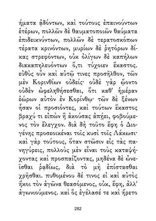 ήματα ᾀδόντων, καὶ τούτους ἐπαινούντων
ἑτέρων, πολλῶν δὲ θαυματοποιῶν θαύματα
ἐπιδεικνύντων, πολλῶν δὲ τερατοσκόπων
τέρατα κρινόντων, μυρίων δὲ ῥητόρων δί-
κας στρεφόντων, οὐκ ὀλίγων δὲ καπήλων
διακαπηλευόντων ὅ,τι τύχοιεν ἕκαστος.
εὐθὺς οὖν καὶ αὐτῷ τινες προσῆλθον, τῶν
μὲν Κορινθίων οὐδείς· οὐδὲ γὰρ ᾤοντο
οὐδὲν ὠφεληθήσεσθαι, ὅτι καθ' ἡμέραν
ἑώρων αὐτὸν ἐν Κορίνθῳ· τῶν δὲ ξένων
ἦσαν οἱ προσιόντες, καὶ τούτων ἕκαστος
βραχύ τι εἰπὼν ἢ ἀκούσας ἀπῄει, φοβούμε-
νος τὸν ἔλεγχον. διὰ δὴ τοῦτο ἔφη ὁ ∆ιο-
γένης προσεοικέναι τοῖς κυσὶ τοῖς Λάκωσι·
καὶ γὰρ τούτους, ὅταν στῶσιν εἰς τὰς πα-
νηγύρεις, πολλοὺς μὲν εἶναι τοὺς καταψή-
χοντας καὶ προσπαίζοντας, μηδένα δὲ ὠνε-
ῖσθαι ῥᾳδίως, διὰ τὸ μὴ ἐπίστασθαι
χρῆσθαι. πυθομένου δέ τινος εἰ καὶ αὐτὸς
ἥκοι τὸν ἀγῶνα θεασόμενος, οὐκ, ἔφη, ἀλλ'
ἀγωνιούμενος. καὶ ὃς ἐγέλασέ τε καὶ ἤρετο
282
 