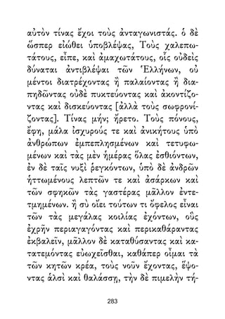αὐτὸν τίνας ἔχοι τοὺς ἀνταγωνιστάς. ὁ δὲ
ὥσπερ εἰώθει ὑποβλέψας, Τοὺς χαλεπω-
τάτους, εἶπε, καὶ ἀμαχωτάτους, οἷς οὐδεὶς
δύναται ἀντιβλέψαι τῶν Ἑλλήνων, οὐ
μέντοι διατρέχοντας ἢ παλαίοντας ἢ δια-
πηδῶντας οὐδὲ πυκτεύοντας καὶ ἀκοντίζο-
ντας καὶ δισκεύοντας [ἀλλὰ τοὺς σωφρονί-
ζοντας]. Τίνας μήν; ἤρετο. Τοὺς πόνους,
ἔφη, μάλα ἰσχυρούς τε καὶ ἀνικήτους ὑπὸ
ἀνθρώπων ἐμπεπλησμένων καὶ τετυφω-
μένων καὶ τὰς μὲν ἡμέρας ὅλας ἐσθιόντων,
ἐν δὲ ταῖς νυξὶ ῥεγκόντων, ὑπὸ δὲ ἀνδρῶν
ἡττωμένους λεπτῶν τε καὶ ἀσάρκων καὶ
τῶν σφηκῶν τὰς γαστέρας μᾶλλον ἐντε-
τμημένων. ἢ σὺ οἴει τούτων τι ὄφελος εἶναι
τῶν τὰς μεγάλας κοιλίας ἐχόντων, οὓς
ἐχρῆν περιαγαγόντας καὶ περικαθάραντας
ἐκβαλεῖν, μᾶλλον δὲ καταθύσαντας καὶ κα-
τατεμόντας εὐωχεῖσθαι, καθάπερ οἶμαι τὰ
τῶν κητῶν κρέα, τοὺς νοῦν ἔχοντας, ἕψο-
ντας ἁλσὶ καὶ θαλάσσῃ, τὴν δὲ πιμελὴν τή-
283
 