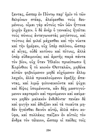 ξαντας, ὥσπερ ἐν Πόντῳ παρ' ἡμῖν τὸ τῶν
δελφίνων στέαρ, ἀλείφεσθαι τοὺς δεο-
μένους. οἶμαι γὰρ αὐτοὺς τῶν ὑῶν ἥττονα
ψυχὴν ἔχειν. ὁ δὲ ἀνὴρ ὁ γενναῖος ἡγεῖται
τοὺς πόνους ἀνταγωνιστὰς μεγίστους, καὶ
τούτοις ἀεὶ φιλεῖ μάχεσθαι καὶ τὴν νύκτα
καὶ τὴν ἡμέραν, οὐχ ὑπὲρ σελίνου, ὥσπερ
αἱ αἶγες, οὐδὲ κοτίνου καὶ πίτυος, ἀλλὰ
ὑπὲρ εὐδαιμονίας καὶ ἀρετῆς παρὰ πάντα
τὸν βίον, οὐχ ὅταν Ἠλεῖοι προείπωσιν ἢ
Κορίνθιοι ἢ τὸ κοινὸν Θετταλῶν, μηδένα
αὐτῶν φοβούμενον μηδὲ εὐχόμενον ἄλλῳ
λαχεῖν, ἀλλὰ προκαλούμενον ἐφεξῆς ἅπα-
ντας, καὶ λιμῷ φιλονεικοῦντα καὶ ψύχει
καὶ δίψος ὑπομένοντα, κἂν δέῃ μαστιγού-
μενον καρτερεῖν καὶ τεμνόμενον καὶ καόμε-
νον μηδὲν μαλακὸν ἐνδιδόντα· πενίαν δὲ
καὶ φυγὴν καὶ ἀδοξίαν καὶ τὰ τοιαῦτα μη-
δὲν ἡγεῖσθαι δεινὸν αὑτῷ, ἀλλὰ πάνυ κο-
ῦφα, καὶ πολλάκις παίζειν ἐν αὐτοῖς τὸν
ἄνδρα τὸν τέλειον, ὥσπερ οἱ παῖδες τοῖς
284
 