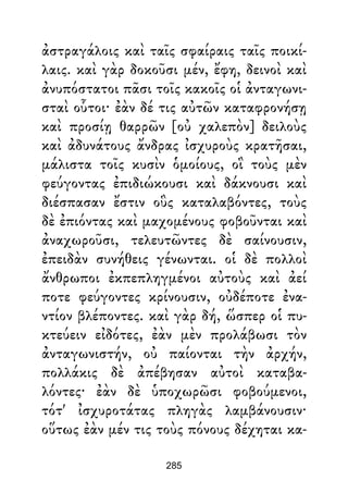 ἀστραγάλοις καὶ ταῖς σφαίραις ταῖς ποικί-
λαις. καὶ γὰρ δοκοῦσι μέν, ἔφη, δεινοὶ καὶ
ἀνυπόστατοι πᾶσι τοῖς κακοῖς οἱ ἀνταγωνι-
σταὶ οὗτοι· ἐὰν δέ τις αὐτῶν καταφρονήσῃ
καὶ προσίῃ θαρρῶν [οὐ χαλεπὸν] δειλοὺς
καὶ ἀδυνάτους ἄνδρας ἰσχυροὺς κρατῆσαι,
μάλιστα τοῖς κυσὶν ὁμοίους, οἳ τοὺς μὲν
φεύγοντας ἐπιδιώκουσι καὶ δάκνουσι καὶ
διέσπασαν ἔστιν οὓς καταλαβόντες, τοὺς
δὲ ἐπιόντας καὶ μαχομένους φοβοῦνται καὶ
ἀναχωροῦσι, τελευτῶντες δὲ σαίνουσιν,
ἐπειδὰν συνήθεις γένωνται. οἱ δὲ πολλοὶ
ἄνθρωποι ἐκπεπληγμένοι αὐτοὺς καὶ ἀεί
ποτε φεύγοντες κρίνουσιν, οὐδέποτε ἐνα-
ντίον βλέποντες. καὶ γὰρ δή, ὥσπερ οἱ πυ-
κτεύειν εἰδότες, ἐὰν μὲν προλάβωσι τὸν
ἀνταγωνιστήν, οὐ παίονται τὴν ἀρχήν,
πολλάκις δὲ ἀπέβησαν αὐτοὶ καταβα-
λόντες· ἐὰν δὲ ὑποχωρῶσι φοβούμενοι,
τότ' ἰσχυροτάτας πληγὰς λαμβάνουσιν·
οὕτως ἐὰν μέν τις τοὺς πόνους δέχηται κα-
285
 