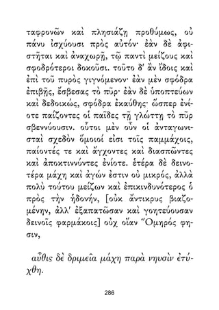 ταφρονῶν καὶ πλησιάζῃ προθύμως, οὐ
πάνυ ἰσχύουσι πρὸς αὐτόν· ἐὰν δὲ ἀφι-
στῆται καὶ ἀναχωρῇ, τῷ παντὶ μείζους καὶ
σφοδρότεροι δοκοῦσι. τοῦτο δ' ἂν ἴδοις καὶ
ἐπὶ τοῦ πυρὸς γιγνόμενον· ἐὰν μὲν σφόδρα
ἐπιβῇς, ἔσβεσας τὸ πῦρ· ἐὰν δὲ ὑποπτεύων
καὶ δεδοικώς, σφόδρα ἐκαύθης· ὥσπερ ἐνί-
οτε παίζοντες οἱ παῖδες τῇ γλώττῃ τὸ πῦρ
σβεννύουσιν. οὗτοι μὲν οὖν οἱ ἀνταγωνι-
σταὶ σχεδὸν ὅμοιοί εἰσι τοῖς παμμάχοις,
παίοντές τε καὶ ἄγχοντες καὶ διασπῶντες
καὶ ἀποκτιννύντες ἐνίοτε. ἑτέρα δὲ δεινο-
τέρα μάχη καὶ ἀγών ἐστιν οὐ μικρός, ἀλλὰ
πολὺ τούτου μείζων καὶ ἐπικινδυνότερος ὁ
πρὸς τὴν ἡδονήν, [οὐκ ἄντικρυς βιαζο-
μένην, ἀλλ' ἐξαπατῶσαν καὶ γοητεύουσαν
δεινοῖς φαρμάκοις] οὐχ οἵαν Ὅμηρός φη-
σιν,
αὖθις δὲ δριμεῖα μάχη παρὰ νηυσὶν ἐτύ-
χθη.
286
 