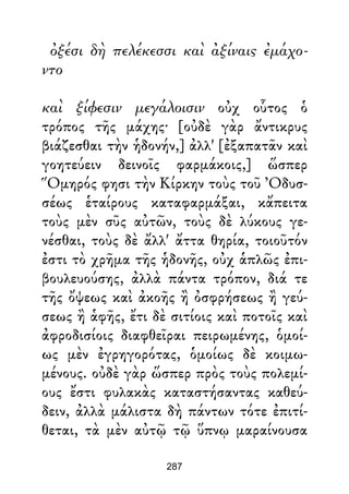 ὀξέσι δὴ πελέκεσσι καὶ ἀξίναις ἐμάχο-
ντο
καὶ ξίφεσιν μεγάλοισιν οὐχ οὗτος ὁ
τρόπος τῆς μάχης· [οὐδὲ γὰρ ἄντικρυς
βιάζεσθαι τὴν ἡδονήν,] ἀλλ' [ἐξαπατᾶν καὶ
γοητεύειν δεινοῖς φαρμάκοις,] ὥσπερ
Ὅμηρός φησι τὴν Κίρκην τοὺς τοῦ Ὀδυσ-
σέως ἑταίρους καταφαρμάξαι, κἄπειτα
τοὺς μὲν σῦς αὐτῶν, τοὺς δὲ λύκους γε-
νέσθαι, τοὺς δὲ ἄλλ' ἄττα θηρία, τοιοῦτόν
ἐστι τὸ χρῆμα τῆς ἡδονῆς, οὐχ ἁπλῶς ἐπι-
βουλευούσης, ἀλλὰ πάντα τρόπον, διά τε
τῆς ὄψεως καὶ ἀκοῆς ἢ ὀσφρήσεως ἢ γεύ-
σεως ἢ ἁφῆς, ἔτι δὲ σιτίοις καὶ ποτοῖς καὶ
ἀφροδισίοις διαφθεῖραι πειρωμένης, ὁμοί-
ως μὲν ἐγρηγορότας, ὁμοίως δὲ κοιμω-
μένους. οὐδὲ γὰρ ὥσπερ πρὸς τοὺς πολεμί-
ους ἔστι φυλακὰς καταστήσαντας καθεύ-
δειν, ἀλλὰ μάλιστα δὴ πάντων τότε ἐπιτί-
θεται, τὰ μὲν αὐτῷ τῷ ὕπνῳ μαραίνουσα
287
 