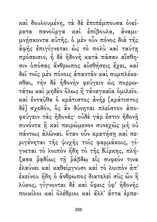 καὶ δουλουμένη, τὰ δὲ ἐπιπέμπουσα ὀνεί-
ρατα πανοῦργα καὶ ἐπίβουλα, ἀναμι-
μνῄσκοντα αὐτῆς. ὁ μὲν οὖν πόνος διὰ τῆς
ἁφῆς ἐπιγίγνεται ὡς τὸ πολὺ καὶ ταύτῃ
πρόσεισιν, ἡ δὲ ἡδονὴ κατὰ πᾶσαν αἴσθη-
σιν ὁπόσας ἄνθρωπος αἰσθήσεις ἔχει, καὶ
δεῖ τοῖς μὲν πόνοις ἀπαντᾶν καὶ συμπλέκε-
σθαι, τὴν δὲ ἡδονὴν φεύγειν ὡς πορρω-
τάτω καὶ μηδὲν ὅλως ἢ τἀναγκαῖα ὁμιλεῖν.
καὶ ἐνταῦθα ὁ κράτιστος ἀνήρ [κράτιστος
δὲ] σχεδόν, ὃς ἂν δύνηται πλεῖστον ἀπο-
φεύγειν τὰς ἡδονάς· οὐδὲ γὰρ ἔστιν ἡδονῇ
συνόντα ἢ καὶ πειρώμενον συνεχῶς μὴ οὐ
πάντως ἁλῶναι. ὅταν οὖν κρατήσῃ καὶ πε-
ριγένηται τῆς ψυχῆς τοῖς φαρμάκοις, γί-
γνεται τὸ λοιπὸν ἤδη τὸ τῆς Κίρκης, πλή-
ξασα ῥᾳδίως τῇ ῥάβδῳ εἰς συφεόν τινα
ἐλαύνει καὶ καθείργνυσι καὶ τὸ λοιπὸν ἀπ'
ἐκείνου ἤδη ὁ ἄνθρωπος διατελεῖ σῦς ὢν ἢ
λύκος, γίγνονται δὲ καὶ ὄφεις ὑφ' ἡδονῆς
ποικίλοι καὶ ὀλέθριοι καὶ ἄλλ' ἄττα ἑρπε-
288
 