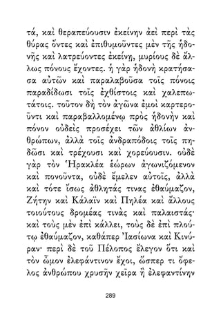 τά, καὶ θεραπεύουσιν ἐκείνην ἀεὶ περὶ τὰς
θύρας ὄντες καὶ ἐπιθυμοῦντες μὲν τῆς ἡδο-
νῆς καὶ λατρεύοντες ἐκείνῃ, μυρίους δὲ ἄλ-
λως πόνους ἔχοντες. ἡ γὰρ ἡδονὴ κρατήσα-
σα αὐτῶν καὶ παραλαβοῦσα τοῖς πόνοις
παραδίδωσι τοῖς ἐχθίστοις καὶ χαλεπω-
τάτοις. τοῦτον δὴ τὸν ἀγῶνα ἐμοὶ καρτερο-
ῦντι καὶ παραβαλλομένῳ πρὸς ἡδονὴν καὶ
πόνον οὐδεὶς προσέχει τῶν ἀθλίων ἀν-
θρώπων, ἀλλὰ τοῖς ἀνδραπόδοις τοῖς πη-
δῶσι καὶ τρέχουσι καὶ χορεύουσιν. οὐδὲ
γὰρ τὸν Ἡρακλέα ἑώρων ἀγωνιζόμενον
καὶ πονοῦντα, οὐδὲ ἔμελεν αὐτοῖς, ἀλλὰ
καὶ τότε ἴσως ἀθλητάς τινας ἐθαύμαζον,
Ζήτην καὶ Κάλαϊν καὶ Πηλέα καὶ ἄλλους
τοιούτους δρομέας τινὰς καὶ παλαιστάς·
καὶ τοὺς μὲν ἐπὶ κάλλει, τοὺς δὲ ἐπὶ πλού-
τῳ ἐθαύμαζον, καθάπερ Ἰασίωνα καὶ Κινύ-
ραν· περὶ δὲ τοῦ Πέλοπος ἔλεγον ὅτι καὶ
τὸν ὦμον ἐλεφάντινον ἔχοι, ὥσπερ τι ὄφε-
λος ἀνθρώπου χρυσῆν χεῖρα ἢ ἐλεφαντίνην
289
 