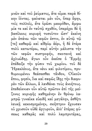 μνῶν καὶ τοῦ ῥεύματος, ἅτε οἶμαι παρὰ δί-
κην ἰόντας. φαίνεται μὲν οὖν, ὅπερ ἔφην,
τοῖς πολλοῖς, ἅτε ὁρῶσι μακρόθεν, ἄμφω
μία τε καὶ ἐν ταὐτῷ σχεδόν, ὑπερέχει δὲ ἡ
βασίλειος κορυφὴ τοσοῦτον ὥστ' ἐκείνη
μὲν ἐπάνω τῶν νεφῶν ἐστιν, ἐν αὐτῷ τῷ
[τε] καθαρῷ καὶ αἰθρίῳ ἀέρι, ἡ δὲ ἑτέρα
πολὺ κατωτέρω, περὶ αὐτὴν μάλιστα τὴν
τῶν νεφῶν συστροφήν, σκοτεινὴ καὶ
ἀχλυώδης. ἄγων οὖν ἐκεῖσε ὁ Ἑρμῆς
ἐπέδειξε τὴν φύσιν τοῦ χωρίου. τοῦ δὲ
Ἡρακλέους, ἅτε νέου καὶ φιλοτίμου, προ-
θυμουμένου θεάσασθαι τἄνδον, Οὐκοῦν
ἕπου, φησίν, ἵνα καὶ σαφῶς ἴδῃς τὴν διαφο-
ρὰν τῶν ἄλλων, ἃ λανθάνει τοὺς ἀνοήτους.
ἐπεδείκνυεν οὖν αὐτῷ πρῶτον ἐπὶ τῆς μεί-
ζονος κορυφῆς καθημένην ἐν θρόνῳ λα-
μπρῷ γυναῖκα εὐειδῆ καὶ μεγάλην, ἐσθῆτι
λευκῇ κεκοσμημένην, σκῆπτρον ἔχουσαν
οὐ χρυσοῦν οὐδὲ ἀργυροῦν, ἀλλ' ἑτέρας φύ-
σεως καθαρᾶς καὶ πολὺ λαμπροτέρας,
29
 