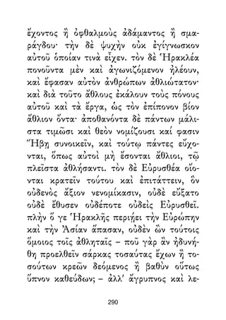 ἔχοντος ἢ ὀφθαλμοὺς ἀδάμαντος ἢ σμα-
ράγδου· τὴν δὲ ψυχὴν οὐκ ἐγίγνωσκον
αὐτοῦ ὁποίαν τινὰ εἶχεν. τὸν δὲ Ἡρακλέα
πονοῦντα μὲν καὶ ἀγωνιζόμενον ἠλέουν,
καὶ ἔφασαν αὐτὸν ἀνθρώπων ἀθλιώτατον·
καὶ διὰ τοῦτο ἄθλους ἐκάλουν τοὺς πόνους
αὐτοῦ καὶ τὰ ἔργα, ὡς τὸν ἐπίπονον βίον
ἄθλιον ὄντα· ἀποθανόντα δὲ πάντων μάλι-
στα τιμῶσι καὶ θεὸν νομίζουσι καί φασιν
Ἥβῃ συνοικεῖν, καὶ τούτῳ πάντες εὔχο-
νται, ὅπως αὐτοὶ μὴ ἔσονται ἄθλιοι, τῷ
πλεῖστα ἀθλήσαντι. τὸν δὲ Εὐρυσθέα οἴο-
νται κρατεῖν τούτου καὶ ἐπιτάττειν, ὃν
οὐδενὸς ἄξιον νενομίκασιν, οὐδὲ εὔξατο
οὐδὲ ἔθυσεν οὐδέποτε οὐδεὶς Εὐρυσθεῖ.
πλὴν ὅ γε Ἡρακλῆς περιῄει τὴν Εὐρώπην
καὶ τὴν Ἀσίαν ἅπασαν, οὐδὲν ὢν τούτοις
ὅμοιος τοῖς ἀθληταῖς – ποῦ γὰρ ἂν ἠδυνή-
θη προελθεῖν σάρκας τοσαύτας ἔχων ἢ το-
σούτων κρεῶν δεόμενος ἢ βαθὺν οὕτως
ὕπνον καθεύδων; – ἀλλ' ἄγρυπνος καὶ λε-
290
 