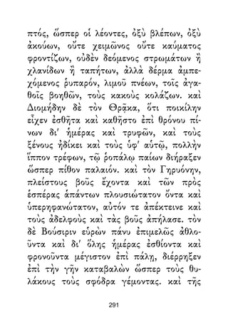 πτός, ὥσπερ οἱ λέοντες, ὀξὺ βλέπων, ὀξὺ
ἀκούων, οὔτε χειμῶνος οὔτε καύματος
φροντίζων, οὐδὲν δεόμενος στρωμάτων ἢ
χλανίδων ἢ ταπήτων, ἀλλὰ δέρμα ἀμπε-
χόμενος ῥυπαρόν, λιμοῦ πνέων, τοῖς ἀγα-
θοῖς βοηθῶν, τοὺς κακοὺς κολάζων. καὶ
∆ιομήδην δὲ τὸν Θρᾷκα, ὅτι ποικίλην
εἶχεν ἐσθῆτα καὶ καθῆστο ἐπὶ θρόνου πί-
νων δι' ἡμέρας καὶ τρυφῶν, καὶ τοὺς
ξένους ἠδίκει καὶ τοὺς ὑφ' αὑτῷ, πολλὴν
ἵππον τρέφων, τῷ ῥοπάλῳ παίων διήραξεν
ὥσπερ πίθον παλαιόν. καὶ τὸν Γηρυόνην,
πλείστους βοῦς ἔχοντα καὶ τῶν πρὸς
ἑσπέρας ἁπάντων πλουσιώτατον ὄντα καὶ
ὑπερηφανώτατον, αὐτόν τε ἀπέκτεινε καὶ
τοὺς ἀδελφοὺς καὶ τὰς βοῦς ἀπήλασε. τὸν
δὲ Βούσιριν εὑρὼν πάνυ ἐπιμελῶς ἀθλο-
ῦντα καὶ δι' ὅλης ἡμέρας ἐσθίοντα καὶ
φρονοῦντα μέγιστον ἐπὶ πάλῃ, διέρρηξεν
ἐπὶ τὴν γῆν καταβαλὼν ὥσπερ τοὺς θυ-
λάκους τοὺς σφόδρα γέμοντας. καὶ τῆς
291
 