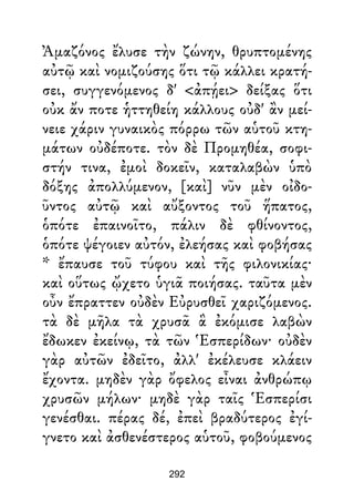 Ἀμαζόνος ἔλυσε τὴν ζώνην, θρυπτομένης
αὐτῷ καὶ νομιζούσης ὅτι τῷ κάλλει κρατή-
σει, συγγενόμενος δ' <ἀπῄει> δείξας ὅτι
οὐκ ἄν ποτε ἡττηθείη κάλλους οὐδ' ἂν μεί-
νειε χάριν γυναικὸς πόρρω τῶν αὑτοῦ κτη-
μάτων οὐδέποτε. τὸν δὲ Προμηθέα, σοφι-
στήν τινα, ἐμοὶ δοκεῖν, καταλαβὼν ὑπὸ
δόξης ἀπολλύμενον, [καὶ] νῦν μὲν οἰδο-
ῦντος αὐτῷ καὶ αὔξοντος τοῦ ἥπατος,
ὁπότε ἐπαινοῖτο, πάλιν δὲ φθίνοντος,
ὁπότε ψέγοιεν αὐτόν, ἐλεήσας καὶ φοβήσας
* ἔπαυσε τοῦ τύφου καὶ τῆς φιλονικίας·
καὶ οὕτως ᾤχετο ὑγιᾶ ποιήσας. ταῦτα μὲν
οὖν ἔπραττεν οὐδὲν Εὐρυσθεῖ χαριζόμενος.
τὰ δὲ μῆλα τὰ χρυσᾶ ἃ ἐκόμισε λαβὼν
ἔδωκεν ἐκείνῳ, τὰ τῶν Ἑσπερίδων· οὐδὲν
γὰρ αὐτῶν ἐδεῖτο, ἀλλ' ἐκέλευσε κλάειν
ἔχοντα. μηδὲν γὰρ ὄφελος εἶναι ἀνθρώπῳ
χρυσῶν μήλων· μηδὲ γὰρ ταῖς Ἑσπερίσι
γενέσθαι. πέρας δέ, ἐπεὶ βραδύτερος ἐγί-
γνετο καὶ ἀσθενέστερος αὑτοῦ, φοβούμενος
292
 