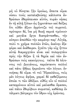 μὴ οὐ δύνηται ζῆν ὁμοίως, ἔπειτα οἶμαι
νόσου τινὸς καταλαβούσης κάλλιστα ἀν-
θρώπων ἐθεράπευσεν αὑτόν, πυρὰν νήσας
ἐν τῇ αὐλῇ ξύλων ὡς ξηροτάτων καὶ δείξας
ὅτι οὐδὲν ἄξιον ἐφρόντιζε τοῦ πυρετοῦ.
πρότερον δέ, ἵνα μὴ δοκῇ σεμνὰ <μόνον>
καὶ μεγάλα ἔργα διαπράττεσθαι, τὴν
κόπρον ἀπελθὼν τὴν κειμένην παρ' Αὐγέᾳ,
πολύ τι χρῆμα πολλῶν ἐτῶν, ἐκείνην ἐξε-
φόρει καὶ ἐκάθαιρεν. ἡγεῖτο γὰρ οὐχ ἧττον
αὑτῷ διαμαχητέον εἶναι καὶ πολεμητέον
πρὸς τὴν δόξαν ἢ τὰ θηρία καὶ τῶν ἀν-
θρώπων τοὺς κακούργους. ταῦτα δὲ λέγο-
ντος τοῦ ∆ιογένους, περιίσταντο πολλοὶ
καὶ πάνυ ἡδέως ἠκροῶντο τῶν λόγων. ἐν-
νοήσας δὲ οἶμαι τὸ τοῦ Ἡρακλέους, τοὺς
μὲν λόγους ἀφῆκε, χαμαὶ δὲ καθεζόμενος
ἐποίει τι τῶν ἀδόξων. εὐθὺς οὖν οἱ πολλοὶ
κατεφρόνουν αὐτοῦ καὶ μαίνεσθαι ἔφασαν,
καὶ πάλιν ἐθορύβουν σοφισταί, καθάπερ ἐν
τέλματι βάτραχοι τὸν ὕδρον οὐχ ὁρῶντες.
293
 