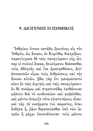 9. ∆ΙΟΓΕΝΗΣ Η ΙΣΘΜΙΚΟΣ
Ἰσθμίων ὄντων κατέβη ∆ιογένης εἰς τὸν
Ἰσθμόν, ὡς ἔοικεν, ἐν Κορίνθῳ διατρίβων.
παρετύγχανε δὲ ταῖς πανηγύρεσιν οὐχ ὧν-
περ οἱ πολλοὶ ἕνεκα, βουλόμενοι θεάσασθαι
τοὺς ἀθλητὰς καὶ ἵνα ἐμπλησθῶσιν, ἀλλ'
ἐπισκοπῶν οἶμαι τοὺς ἀνθρώπους καὶ τὴν
ἄνοιαν αὐτῶν. ᾔδει γὰρ ὅτι φανερώτατοί
εἰσιν ἐν ταῖς ἑορταῖς καὶ ταῖς πανηγύρεσιν·
ἐν δὲ πολέμῳ καὶ στρατοπέδῳ λανθάνουσι
μᾶλλον διὰ τὸ κινδυνεύειν καὶ φοβεῖσθαι.
καὶ μέντοι ἐνόμιζε τότε εὐιατοτέρους εἶναι·
καὶ γὰρ τὰ νοσήματα τοῦ σώματος, ὅταν
ἔκδηλα ᾖ, ῥᾷον θεραπεύεσθαι ὑπὸ τῶν ἰα-
τρῶν ἢ μέχρι ὑποστέλλεται· τοὺς μέντοι
294
 