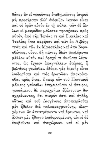 θάπερ ἂν εἰ νοσοῦντες ἐπιδημοῦντος ἰατροῦ
μὴ προσῄεσαν ἀλλ' ἐνόμιζον ἱκανὸν εἶναι
καὶ τὸ ὁρᾶν αὐτὸν ἐν τῇ πόλει. τῶν δὲ ἄλ-
λων οἱ μακρόθεν μάλιστα προσῄεσαν πρὸς
αὐτόν, ἀπὸ τῆς Ἰωνίας τε καὶ Σικελίας καὶ
Ἰταλίας ὅσοι παρῆσαν καὶ τῶν ἐκ Λιβύης
τινὲς καὶ τῶν ἐκ Μασσαλίας καὶ ἀπὸ Βορυ-
σθένους, οὗτοι δὴ πάντες ἰδεῖν βουλόμενοι
μᾶλλον αὐτὸν καὶ βραχύ τι ἀκοῦσαι λέγο-
ντος, ὡς ἔχοιεν ἀπαγγέλλειν ἑτέροις, ἢ
βελτίους γενέσθαι. ἐδόκει γὰρ ἱκανὸς εἶναι
λοιδορῆσαι καὶ τοῖς ἐρωτῶσιν ἀποκρίνα-
σθαι πρὸς ἔπος. ὥσπερ οὖν τοῦ Ποντικοῦ
μέλιτος γεύεσθαι ἐπιχειροῦσιν οἱ ἄπειροι,
γευσάμενοι δὲ παραχρῆμα ἐξέπτυσαν δυ-
σχεράναντες, ὅτι πικρόν ἐστι καὶ ἀηδές,
οὕτως καὶ τοῦ ∆ιογένους ἀποπειρᾶσθαι
μὲν ἤθελον διὰ πολυπραγμοσύνην, ἐλεγ-
χόμενοι δὲ ἀπεστρέφοντο καὶ ἔφευγον. καὶ
ἄλλων μὲν ἥδοντο λοιδορουμένων, αὐτοὶ δὲ
ἐφοβοῦντο καὶ ἀνεχώρουν. καὶ εἰ μὲν
296
 