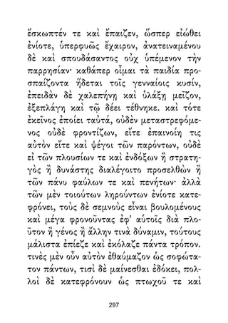 ἔσκωπτέν τε καὶ ἔπαιζεν, ὥσπερ εἰώθει
ἐνίοτε, ὑπερφυῶς ἔχαιρον, ἀνατειναμένου
δὲ καὶ σπουδάσαντος οὐχ ὑπέμενον τὴν
παρρησίαν· καθάπερ οἶμαι τὰ παιδία προ-
σπαίζοντα ἥδεται τοῖς γενναίοις κυσίν,
ἐπειδὰν δὲ χαλεπήνῃ καὶ ὑλάξῃ μεῖζον,
ἐξεπλάγη καὶ τῷ δέει τέθνηκε. καὶ τότε
ἐκεῖνος ἐποίει ταὐτά, οὐδὲν μεταστρεφόμε-
νος οὐδὲ φροντίζων, εἴτε ἐπαινοίη τις
αὐτὸν εἴτε καὶ ψέγοι τῶν παρόντων, οὐδὲ
εἰ τῶν πλουσίων τε καὶ ἐνδόξων ἢ στρατη-
γὸς ἢ δυνάστης διαλέγοιτο προσελθὼν ἢ
τῶν πάνυ φαύλων τε καὶ πενήτων· ἀλλὰ
τῶν μὲν τοιούτων ληρούντων ἐνίοτε κατε-
φρόνει, τοὺς δὲ σεμνοὺς εἶναι βουλομένους
καὶ μέγα φρονοῦντας ἐφ' αὑτοῖς διὰ πλο-
ῦτον ἢ γένος ἢ ἄλλην τινὰ δύναμιν, τούτους
μάλιστα ἐπίεζε καὶ ἐκόλαζε πάντα τρόπον.
τινὲς μὲν οὖν αὐτὸν ἐθαύμαζον ὡς σοφώτα-
τον πάντων, τισὶ δὲ μαίνεσθαι ἐδόκει, πολ-
λοὶ δὲ κατεφρόνουν ὡς πτωχοῦ τε καὶ
297
 